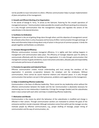 not be possible to issue instructions to others. Effective communication helps in proper implementation
of plans and policies of the management.
2. Smooth and Efficient Working of an Organisation:
In the words of George R. Terry, “It serves as the lubricant, fostering for the smooth operations of
management process.” Communication makes possible the smooth and efficient working of an enterprise.
It is only through communication that the management changes and regulates the actions of the
subordinates in the desired direction.
3. Facilitates Co-Ordination:
Management is the art of getting things done through others and this objective of management cannot
be achieved unless there is unity of purpose and harmony of effort. Communication through exchange of
ideas and information helps to bring about unity of action in the pursuit of common purpose. It binds the
people together and facilitates co-ordination.
4. Increases Managerial Efficiency:
Effective communication increases managerial efficiency. It is rightly said that nothing happens in
management until communication takes place. The efficiency of manager depends upon his ability to
communicate effectively with the members of his organisation. It is only through communication that
management conveys its goals and desires, issues instructions and orders, allocates jobs and responsibility
and evaluates performance of subordinates.
5. Promotes Co-operation and Industrial Peace:
Effective communication creates mutual understanding and trust among the members of the
organisation. It promotes co-operation between the employer and the employees. Without
communication, there cannot be sound industrial relations and industrial peace. It is only through
communication that workers can put in their grievances, problems and suggestions to the management.
6. Helps in Establishing Effective Leadership:
Communication is the basis of effective leadership. There cannot be any leadership action without the
effective communication between the leader and the led. Communication is absolutely necessary for
maintaining man to man relationship in leadership. It brings the manager (leader) and the subordinates
(led) in close contact with each other and helps in establishing effective leadership.
7. Motivation and Morale:
Communication is the means by which the behaviour of the subordinates is modified and change is
effected in their actions. Through communication workers are motivated to achieve the goals of the
enterprise and their morale is boosted. Although motivation comes from within yet the manager can also
motivate people by effective communication, e.g., proper drafting of message, proper timing of
communication and the way of communication, etc.
 