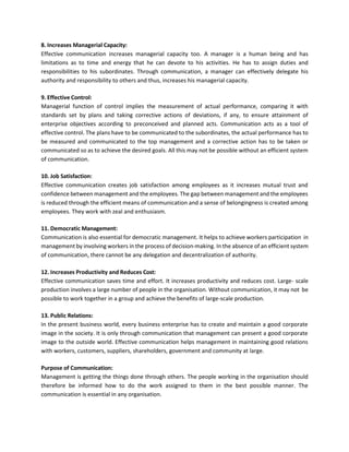 8. Increases Managerial Capacity:
Effective communication increases managerial capacity too. A manager is a human being and has
limitations as to time and energy that he can devote to his activities. He has to assign duties and
responsibilities to his subordinates. Through communication, a manager can effectively delegate his
authority and responsibility to others and thus, increases his managerial capacity.
9. Effective Control:
Managerial function of control implies the measurement of actual performance, comparing it with
standards set by plans and taking corrective actions of deviations, if any, to ensure attainment of
enterprise objectives according to preconceived and planned acts. Communication acts as a tool of
effective control. The plans have to be communicated to the subordinates, the actual performance has to
be measured and communicated to the top management and a corrective action has to be taken or
communicated so as to achieve the desired goals. All this may not be possible without an efficient system
of communication.
10. Job Satisfaction:
Effective communication creates job satisfaction among employees as it increases mutual trust and
confidence between management and the employees. The gap between management and the employees
is reduced through the efficient means of communication and a sense of belongingness is created among
employees. They work with zeal and enthusiasm.
11. Democratic Management:
Communication is also essential for democratic management. It helps to achieve workers participation in
management by involving workers in the process of decision-making. In the absence of an efficient system
of communication, there cannot be any delegation and decentralization of authority.
12. Increases Productivity and Reduces Cost:
Effective communication saves time and effort. It increases productivity and reduces cost. Large- scale
production involves a large number of people in the organisation. Without communication, it may not be
possible to work together in a group and achieve the benefits of large-scale production.
13. Public Relations:
In the present business world, every business enterprise has to create and maintain a good corporate
image in the society. It is only through communication that management can present a good corporate
image to the outside world. Effective communication helps management in maintaining good relations
with workers, customers, suppliers, shareholders, government and community at large.
Purpose of Communication:
Management is getting the things done through others. The people working in the organisation should
therefore be informed how to do the work assigned to them in the best possible manner. The
communication is essential in any organisation.
 