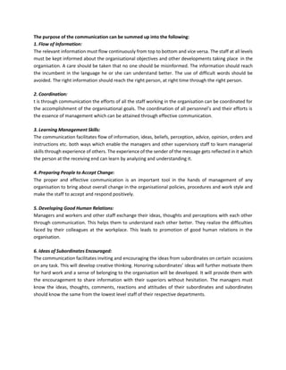 The purpose of the communication can be summed up into the following:
1. Flow of Information:
The relevant information must flow continuously from top to bottom and vice versa. The staff at all levels
must be kept informed about the organisational objectives and other developments taking place in the
organisation. A care should be taken that no one should be misinformed. The information should reach
the incumbent in the language he or she can understand better. The use of difficult words should be
avoided. The right information should reach the right person, at right time through the right person.
2. Coordination:
t is through communication the efforts of all the staff working in the organisation can be coordinated for
the accomplishment of the organisational goals. The coordination of all personnel’s and their efforts is
the essence of management which can be attained through effective communication.
3. Learning Management Skills:
The communication facilitates flow of information, ideas, beliefs, perception, advice, opinion, orders and
instructions etc. both ways which enable the managers and other supervisory staff to learn managerial
skills through experience of others. The experience of the sender of the message gets reflected in it which
the person at the receiving end can learn by analyzing and understanding it.
4. Preparing People to Accept Change:
The proper and effective communication is an important tool in the hands of management of any
organisation to bring about overall change in the organisational policies, procedures and work style and
make the staff to accept and respond positively.
5. Developing Good Human Relations:
Managers and workers and other staff exchange their ideas, thoughts and perceptions with each other
through communication. This helps them to understand each other better. They realize the difficulties
faced by their colleagues at the workplace. This leads to promotion of good human relations in the
organisation.
6. Ideas of Subordinates Encouraged:
The communication facilitates inviting and encouraging the ideas from subordinates on certain occasions
on any task. This will develop creative thinking. Honoring subordinates’ ideas will further motivate them
for hard work and a sense of belonging to the organisation will be developed. It will provide them with
the encouragement to share information with their superiors without hesitation. The managers must
know the ideas, thoughts, comments, reactions and attitudes of their subordinates and subordinates
should know the same from the lowest level staff of their respective departments.
 