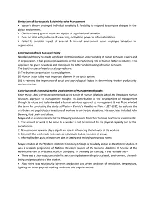 Limitations of Bureaucratic & Administrative Management
• Weber’s theory destroyed individual creativity & flexibility to respond to complex changes in the
global environment.
• Classical theory ignored important aspects of organizational behaviour.
• Does not deal with problems of leadership, motivation, power or informal relations.
• Failed to consider impact of external & internal environment upon employee behaviour in
organizations.
Contribution of Neo-Classical Theory
Neoclassical theory has made significant contribution to an understanding of human behavior at work and
in organization. It has generated awareness of the overwhelming role of human factor in industry. This
approach has given new ideas and techniques for better understanding of human behavior.
The basic features of neoclassical approach are:
(i) The business organisation is a social system.
(ii) Human factor is the most important element in the social system.
(iii) It revealed the importance of social and psychological factors in determining worker productivity
and satisfaction.
Contribution of Elton Mayo to the Development of Management Thought
Elton Mayo (1880-1949) is recommended as the Father of Human Relations School. He introduced human
relations approach to management thought. His contribution to the development of management
thought is unique and is also treated as human relations approach to management. It was Mayo who led
the team for conducting the study at Western Electric's Hawthorne Plant (1927-1932) to evaluate the
attributes and psychological reactions of workers in on-the-job situations. His associates included John
Dewery, Kurt Lewin and others.
Mayo and his associates came to the following conclusions from their famous Hawthorne experiments:
1. The amount of work to be done by a worker is not determined by his physical capacity but by the
social norms.
2. Non-economic rewards play a significant role in influencing the behavior of the workers.
3. Generally the workers de not reacts as individuals, but as members of group.
4. Informal leaders play an important part in setting and enforcing the group norms
Mayo’s studies at the Western Electricity Company, Chicago is popularly known as Hawthorne Studies. It
was a research programme of National Research Council of the National Academy of Science at the
Hawthorne Plant of Western Electricity Company. In the early 20th
century, it was realized that –
• There was a clear-cut cause and effect relationship between the physical work, environment, the well-
being and productivity of the worker.
• Also, there was relationship between production and given condition of ventilation, temperature,
lighting and other physical working conditions and wage incentives.
 