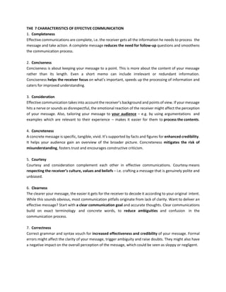 THE 7 CHARACTERISTICS OF EFFECTIVE COMMUNICATION
1. Completeness
Effective communications are complete, i.e. the receiver gets all the information he needs to process the
message and take action. A complete message reduces the need for follow-up questions and smoothens
the communication process.
2. Conciseness
Conciseness is about keeping your message to a point. This is more about the content of your message
rather than its length. Even a short memo can include irrelevant or redundant information.
Conciseness helps the receiver focus on what’s important, speeds up the processing of information and
caters for improved understanding.
3. Consideration
Effective communication takes into account the receiver’s background and points of view. If your message
hits a nerve or sounds as disrespectful, the emotional reaction of the receiver might affect the perception
of your message. Also, tailoring your message to your audience – e.g. by using argumentations and
examples which are relevant to their experience – makes it easier for them to process the contents.
4. Concreteness
A concrete message is specific, tangible, vivid. It’s supported by facts and figures for enhanced credibility.
It helps your audience gain an overview of the broader picture. Concreteness mitigates the risk of
misunderstanding, fosters trust and encourages constructive criticism.
5. Courtesy
Courtesy and consideration complement each other in effective communications. Courtesy means
respecting the receiver’s culture, values and beliefs – i.e. crafting a message that is genuinely polite and
unbiased.
6. Clearness
The clearer your message, the easier it gets for the receiver to decode it according to your original intent.
While this sounds obvious, most communication pitfalls originate from lack of clarity. Want to deliver an
effective message? Start with a clear communication goal and accurate thoughts. Clear communications
build on exact terminology and concrete words, to reduce ambiguities and confusion in the
communication process.
7. Correctness
Correct grammar and syntax vouch for increased effectiveness and credibility of your message. Formal
errors might affect the clarity of your message, trigger ambiguity and raise doubts. They might also have
a negative impact on the overall perception of the message, which could be seen as sloppy or negligent.
 