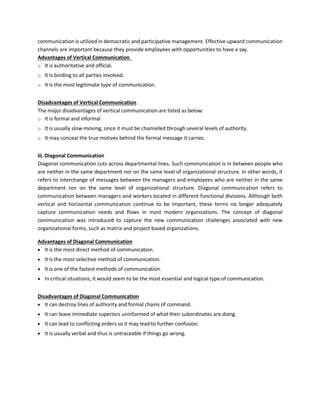communication is utilized in democratic and participative management. Effective upward communication
channels are important because they provide employees with opportunities to have a say.
Advantages of Vertical Communication
o It is authoritative and official.
o It is binding to all parties involved.
o It is the most legitimate type of communication.
Disadvantages of Vertical Communication
The major disadvantages of vertical communication are listed as below:
o It is formal and informal.
o It is usually slow-moving, since it must be channeled through several levels of authority.
o It may conceal the true motives behind the formal message it carries.
iii. Diagonal Communication
Diagonal communication cuts across departmental lines. Such communication is in between people who
are neither in the same department nor on the same level of organizational structure. In other words, it
refers to interchange of messages between the managers and employees who are neither in the same
department nor on the same level of organizational structure. Diagonal communication refers to
communication between managers and workers located in different functional divisions. Although both
vertical and horizontal communication continue to be important, these terms no longer adequately
capture communication needs and flows in most modern organizations. The concept of diagonal
communication was introduced to capture the new communication challenges associated with new
organizational forms, such as matrix and project based organizations.
Advantages of Diagonal Communication
• It is the most direct method of communication.
• It is the most selective method of communication.
• It is one of the fastest methods of communication.
• In critical situations, it would seem to be the most essential and logical type of communication.
Disadvantages of Diagonal Communication
• It can destroy lines of authority and formal chains of command.
• It can leave immediate superiors uninformed of what their subordinates are doing.
• It can lead to conflicting orders so it may lead to further confusion.
• It is usually verbal and thus is untraceable if things go wrong.
 