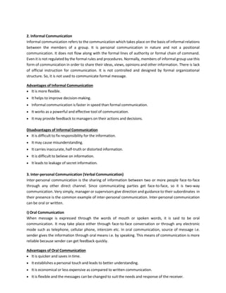 2. Informal Communication
Informal communication refers to the communication which takes place on the basis of informal relations
between the members of a group. It is personal communication in nature and not a positional
communication. It does not flow along with the formal lines of authority or formal chain of command.
Even it is not regulated by the formal rules and procedures. Normally, members of informal group use this
form of communication in order to share their ideas, views, opinions and other information. There is lack
of official instruction for communication. It is not controlled and designed by formal organizational
structure. So, it is not used to communicate formal message.
Advantages of Informal Communication
• It is more flexible.
• It helps to improve decision-making.
• Informal communication is faster in speed than formal communication.
• It works as a powerful and effective tool of communication.
• It may provide feedback to managers on their actions and decisions.
Disadvantages of Informal Communication
• It is difficult to fix responsibility for the information.
• It may cause misunderstanding.
• It carries inaccurate, half-truth or distorted information.
• It is difficult to believe on information.
• It leads to leakage of secret information.
3. Inter-personal Communication (Verbal Communication)
Inter-personal communication is the sharing of information between two or more people face-to-face
through any other direct channel. Since communicating parties get face-to-face, so it is two-way
communication. Very simply, manager or supervisors give direction and guidance to their subordinates in
their presence is the common example of inter-personal communication. Inter-personal communication
can be oral or written.
i) Oral Communication
When message is expressed through the words of mouth or spoken words, it is said to be oral
communication. It may take place either through face-to-face conversation or through any electronic
mode such as telephone, cellular phone, intercom etc. In oral communication, source of message i.e.
sender gives the information through oral means i.e. by speaking. This means of communication is more
reliable because sender can get feedback quickly.
Advantages of Oral Communication
• It is quicker and saves in time.
• It establishes a personal touch and leads to better understanding.
• It is economical or less expensive as compared to written communication.
• It is flexible and the messages can be changed to suit the needs and response of the receiver.
 