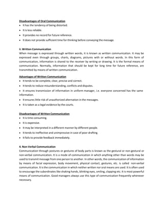 Disadvantages of Oral Communication
• It has the tendency of being distorted.
• It is less reliable.
• It provides no record for future reference.
• It does not provide sufficient time for thinking before conveying the message.
ii. Written Communication
When message is expressed through written words, it is known as written communication. It may be
expressed even through groups, charts, diagrams, pictures with or without words. In this form of
communication, information is shared to the receiver by writing or drawing. It is the formal means of
communication. Normally, information that should be kept for long time for future reference, are
transmitted by means of written communication.
Advantages of Written Communication
• It tends to be complete, clear, precise and correct.
• It tends to reduce misunderstanding, conflicts and disputes.
• It ensures transmission of information in uniform manager, i.e. everyone concerned has the same
information.
• It ensures little risk of unauthorized alternation in the messages.
• It is taken as a legal evidence by the courts.
Disadvantages of Written Communication
• It is time consuming.
• It is expensive.
• It may be interpreted in a different manner by different people.
• It tends to ineffective and unimpressive in case of poor drafting.
• It fails to provide feedback immediately.
4. Non-Verbal Communication
Communication through postures or gestures of body parts is known as the gestural or non-gestural or
non-verbal communication. It is a mode of communication in which anything other than words may be
used to transmit message from one person to another. In other words, the communication of information
by means of facial expression, body movement, physical contact, gestures, etc. is called non-verbal
communication. It is the communication in which neither written nor oral means are used. It is often used
to encourage the subordinates like shaking hands, blinking eyes, smiling, clapping etc. It is most powerful
means of communication. Good managers always use this type of communication frequently whenever
necessary.
 