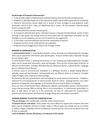 Disadvantages of Grapevine Communication
• It may provoke sudden unexpected and unwanted reactions from emotionally unstable persons.
• Grapevine, is definitely dangerous to the organisation health if permissible to grow without monitoring.
• Industries and Business houses adopt one or several of these strategies to keep grapevine under
reasonable control so that it does not degenerate into a rumour mill and promote unwanted gossip
sessions among the staffs.
• It has the potential to spread irrelevant gossip.
• A transparent administration policy, interaction sessions, employee-friendly attitude, parties, fruitful
meetings of peer group, and outings where all those linked with the organisation participate are few
strategies to monitor grapevine and use it to the benefit for the organisation.
• It may result in personal vilification and character assassination of persons.
• Grapevine channels can be moderated but not eradicated.
• Grapevine channel exaggerates or distorts the message content.
BARRIERS TO COMMUNICATION
A communication barrier is anything that prevents us from receiving and understanding the messages
others use to convey their information, ideas and thoughts. They can interfere with or block the message
you are trying to send.
A communication barrier is anything that prevents us from receiving and understanding the messages
others use to convey their information, ideas and thoughts. There are five of these types of barriers to
effective communication, including: Attitudinal Barriers, Behavioral Barriers, Cultural Barriers, Language
Barriers and Environment Barriers.
A common cause of communication breakdown in a workplace situation is people holding different
attitudes, values and discrimination. Valuing people who are different allows us to draw on a broader
range of insights, ideas, experience and knowledge.
The behaviors like bias, generalizations and stereotyping can cause communication barriers. Empathy is
important for overcoming barriers to communication based on culture. Language barriers occur when
people do not speak the same language, or do not have the same level of ability in a language.
There are many environmental factors affecting the effective communication process. Communication
means sharing meaning. With no sharing, there is no communication. To communicate successfully in a
team or with others, at work or in the community, we have to understand the communication
environment and the barriers which prevent messages being sent and received successfully.
COMMON BARRIERS TO EFFECTIVE COMMUNICATION:
*The use of jargon. Over-complicated, unfamiliar and/or technical terms.
*Emotional barriers and taboos. Some people may find it difficult to express their emotions and some
topics may be completely 'off-limits' or taboo. Taboo or difficult topics may include, but are not limited
to, politics, religion, disabilities (mental and physical), sexuality and sex, racism and any opinion that may
be seen as unpopular.
*Lack of attention, interest, distractions, or irrelevance to the receiver.
 