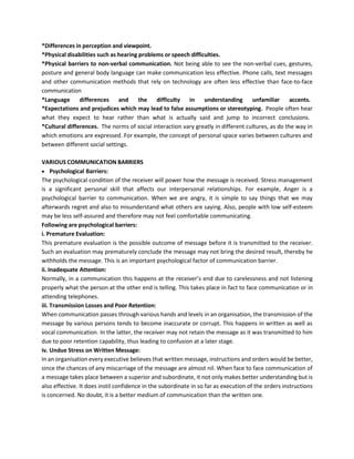 *Differences in perception and viewpoint.
*Physical disabilities such as hearing problems or speech difficulties.
*Physical barriers to non-verbal communication. Not being able to see the non-verbal cues, gestures,
posture and general body language can make communication less effective. Phone calls, text messages
and other communication methods that rely on technology are often less effective than face-to-face
communication
*Language differences and the difficulty in understanding unfamiliar accents.
*Expectations and prejudices which may lead to false assumptions or stereotyping. People often hear
what they expect to hear rather than what is actually said and jump to incorrect conclusions.
*Cultural differences. The norms of social interaction vary greatly in different cultures, as do the way in
which emotions are expressed. For example, the concept of personal space varies between cultures and
between different social settings.
VARIOUS COMMUNICATION BARRIERS
• Psychological Barriers:
The psychological condition of the receiver will power how the message is received. Stress management
is a significant personal skill that affects our interpersonal relationships. For example, Anger is a
psychological barrier to communication. When we are angry, it is simple to say things that we may
afterwards regret and also to misunderstand what others are saying. Also, people with low self-esteem
may be less self-assured and therefore may not feel comfortable communicating.
Following are psychological barriers:
i. Premature Evaluation:
This premature evaluation is the possible outcome of message before it is transmitted to the receiver.
Such an evaluation may prematurely conclude the message may not bring the desired result, thereby he
withholds the message. This is an important psychological factor of communication barrier.
ii. Inadequate Attention:
Normally, in a communication this happens at the receiver’s end due to carelessness and not listening
properly what the person at the other end is telling. This takes place in fact to face communication or in
attending telephones.
iii. Transmission Losses and Poor Retention:
When communication passes through various hands and levels in an organisation, the transmission of the
message by various persons tends to become inaccurate or corrupt. This happens in written as well as
vocal communication. In the latter, the receiver may not retain the message as it was transmitted to him
due to poor retention capability, thus leading to confusion at a later stage.
iv. Undue Stress on Written Message:
In an organisation every executive believes that written message, instructions and orders would be better,
since the chances of any miscarriage of the message are almost nil. When face to face communication of
a message takes place between a superior and subordinate, it not only makes better understanding but is
also effective. It does instil confidence in the subordinate in so far as execution of the orders instructions
is concerned. No doubt, it is a better medium of communication than the written one.
 