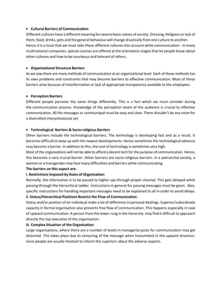 • Cultural Barriers of Communication
Different cultures have a different meaning for several basic values of society. Dressing, Religions or lack of
them, food, drinks, pets and the general behaviour will change drastically from one culture to another.
Hence it is a must that we must take these different cultures into account while communication. In many
multinational companies, special courses are offered at the orientation stages that let people know about
other cultures and how to be courteous and tolerant of others.
• Organisational Structure Barriers
As we saw there are many methods of communication at an organizational level. Each of these methods has
its own problems and constraints that may become barriers to effective communication. Most of these
barriers arise because of misinformation or lack of appropriate transparency available to the employees.
• Perception Barriers
Different people perceive the same things differently. This is a fact which we must consider during
the communication process. Knowledge of the perception levels of the audience is crucial to effective
communication. All the messages or communiqué must be easy and clear. There shouldn’t be any room for
a diversified interpretational set.
• Technological Barriers & Socio-religious Barriers
Other barriers include the technological barriers. The technology is developing fast and as a result, it
becomes difficult to keep up with the newest developments. Hence sometimes the technological advance
may become a barrier. In addition to this, the cost of technology is sometimes very high.
Most of the organizations will not be able to afford a decent tech for the purpose of communication. Hence,
this becomes a very crucial barrier. Other barriers are socio-religious barriers. In a patriarchal society, a
woman or a transgender may face many difficulties and barriers while communicating.
The barriers on this aspect are:
i. Restrictions Imposed by Rules of Organisation:
Normally, the information is to be passed to higher ups through proper channel. This gets delayed while
passing through the hierarchical ladder. Instructions in general for passing messages must be given. Also,
specific instructions for handling important messages need to be explained to all in order to avoid delays.
ii. Status/Hierarchical Positions Restrict the Flow of Communication:
Status and/or position of an individual make a lot of difference in personal dealings. Superior/subordinate
capacity in formal organisation also prevents free flow of communication. This happens especially in case
of upward communication. A person from the lower rung in the hierarchy may find it difficult to approach
directly the top executive of the organisation.
iii. Complex Situation of the Organisation:
Large organisations, where there are a number of levels in managerial posts for communication may get
distorted. This takes place due to censoring of the message when transmitted in the upward direction;
since people are usually hesitant to inform the superiors about the adverse aspects.
 