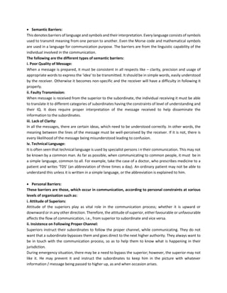 • Semantic Barriers:
This denotes barriers of language and symbols and their interpretation. Every language consists of symbols
used to transmit meaning from one person to another. Even the Morse code and mathematical symbols
are used in a language for communication purpose. The barriers are from the linguistic capability of the
individual involved in the communication.
The following are the different types of semantic barriers:
i. Poor Quality of Message:
When a message is prepared, it must be consistent in all respects like – clarity, precision and usage of
appropriate words to express the ‘idea’ to be transmitted. It should be in simple words, easily understood
by the receiver. Otherwise it becomes non-specific and the receiver will have a difficulty in following it
properly.
ii. Faulty Transmission:
When message is received from the superior to the subordinate, the individual receiving it must be able
to translate it to different categories of subordinates having the constraints of level of understanding and
their IQ. It does require proper interpretation of the message received to help disseminate the
information to the subordinates.
iii. Lack of Clarity:
In all the messages, there are certain ideas, which need to be understood correctly. In other words, the
meaning between the lines of the message must be well-perceived by the receiver. If it is not, there is
every likelihood of the message being misunderstood leading to confusion.
iv. Technical Language:
It is often seen that technical language is used by specialist persons i n their communication. This may not
be known by a common man. As far as possible, when communicating to common people, it must be in
a simple language, common to all. For example, take the case of a doctor, who prescribes medicine to a
patient and writes ‘TDS’ (an abbreviation of three times a day). An ordinary patient may not be able to
understand this unless it is written in a simple language, or the abbreviation is explained to him.
• Personal Barriers:
These barriers are those, which occur in communication, according to personal constraints at various
levels of organisation such as:
i. Attitude of Superiors:
Attitude of the superiors play as vital role in the communication process; whether it is upward or
downward or in any other direction. Therefore, the attitude of superior, either favourable or unfavourable
affects the flow of communication, i.e., from superior to subordinate and vice versa.
ii. Insistence on Following Proper Channel:
Superiors instruct their subordinates to follow the proper channel, while communicating. They do not
want that a subordinate bypasses them and goes direct to the next higher authority. They always want to
be in touch with the communication process, so as to help them to know what is happening in their
jurisdiction.
During emergency situation, there may be a need to bypass the superior; however, the superior may not
like it. He may prevent it and instruct the subordinates to keep him in the picture with whatever
information / message being passed to higher up, as and when occasion arises.
 