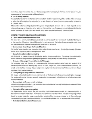 immediate, most immediate, etc., and their subsequent transmissions, if all these are not looked into, the
very purpose of communicating will be defeated.
iv. Use of Wrong Medium:
This is another barrier in mechanical communication. It is the responsibility of the sender of the message
to select the right medium. For example, let us take dispatch of letters from one organisation to another
at a distant place.
Whether the letter should go by an ordinary mail of Speed post, Courier, FAX or e-mail, depends on the
exigency (urgency) of the action to be taken at the receiving end. This aspect needs to be decided by the
sender himself at all times. Thus, the sender must select a proper medium of communication.
STEPS TO OVERCOME COMMUNICATION BARRIERS
• Clarify the Ideas before Communication:
Any issue to be communicated to a subordinate should be clearly and completely studied and analyzed
by the superior. Moreover, it should be stated in such a manner that subordinate can easily understand
it in the same sense in which the supervisor wants him to receive it.
• Communicate According to the Need of Receiver:
The level of understanding and education of the subordinates must be very clear to the manager. Manager
should try to communicate according to their level.
• Consult others before Communicating:
It is desirable to involve others in developing a plan for communication. Consulting the subordinates
before communicating the message helps to gain their ready acceptance and willing cooperation.
• Be aware of Language, Tone and Content of Message:
The language, tone and content of a message to be communicated are very important aspects of an
effective communication. The language should be clear, simple and easily understandable. Similarly, the
tone & content of the message should not provide any harm to the sentiments of listeners rather it should
stimulate them to give response.
• Convey Things of Help and Value to Listeners:
It is always better to know the needs and interests of the listeners before communicating the message.
The response from the listeners is surely obtained if the message is related directly or indirectly to their
needs or interests.
• Communicate for Present as well as Future:
In order to maintain consistency, the communication should aim at meeting both present as well as future
requirements of an organisation.
• Eliminating differences in perception:
The organization should ensure that it is recruiting right individuals on the job. It’s the responsibility of
the interviewer to ensure that the interviewee has command over the written and spoken language. There
should be proper Induction program so that the policies of the company are clear to all the employees.
There should be proper trainings conducted for required employees (for eg: Voice and Accent training).
• Reduction and elimination of noise levels:
 