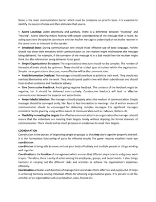 Noise is the main communication barrier which must be overcome on priority basis. It is essential to
identify the source of noise and then eliminate that source.
• Active Listening: Listen attentively and carefully. There is a difference between “listening” and
“hearing”. Active listening means hearing with proper understanding of the message that is heard. By
asking questions the speaker can ensure whether his/her message is understood or not by the receiver in
the same terms as intended by the speaker.
• Emotional State: During communication one should make effective use of body language. He/she
should not show their emotions while communication as the receiver might misinterpret the message
being delivered. For example, if the conveyer of the message is in a bad mood then the receiver might
think that the information being delivered is not good.
• Simple Organizational Structure: The organizational structure should not be complex. The number of
hierarchical levels should be optimum. There should be a ideal span of control within the organization.
Simpler the organizational structure, more effective will be the communication.
• Avoid Information Overload: The managers should know how to prioritize their work. They should not
overload themselves with the work. They should spend quality time with their subordinates and should
listen to their problems and feedbacks actively.
• Give Constructive Feedback: Avoid giving negative feedback. The contents of the feedback might be
negative, but it should be delivered constructively. Constructive feedback will lead to effective
communication between the superior and subordinate.
• Proper Media Selection: The managers should properly select the medium of communication. Simple
messages should be conveyed orally, like: face to face interaction or meetings. Use of written means of
communication should be encouraged for delivering complex messages. For significant messages
reminders can be given by using written means of communication such as : Memos, Notices etc.
• Flexibility in meeting the targets: For effective communication in an organization the managers should
ensure that the individuals are meeting their targets timely without skipping the formal channels of
communication. There should not be much pressure on employees to meet their targets.
COORDINATION
Coordination is the process of organizing people or groups so that they work together properly and well.
It is the harmonious functioning of parts for effective results The game requires excellent hand- eye
coordination.
coordination is being able to move and use your body effectively and multiple people or things working
well together.
Coordination is the function of management which ensures that different departments and groups work
in sync. Therefore, there is unity of action among the employees, groups, and departments. It also brings
harmony in carrying out the different tasks and activities to achieve the organization's objectives
efficiently.
Coordination activates each function of management and makes them effective and purposeful. It helps
in achieving harmony among individual efforts for attaining organisational goals. It is present in all the
activities of an organisation such as production, sales, finance etc.
 