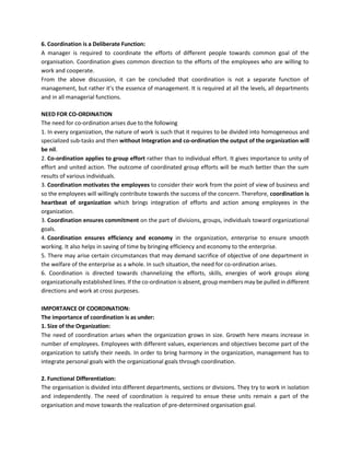 6. Coordination is a Deliberate Function:
A manager is required to coordinate the efforts of different people towards common goal of the
organisation. Coordination gives common direction to the efforts of the employees who are willing to
work and cooperate.
From the above discussion, it can be concluded that coordination is not a separate function of
management, but rather it’s the essence of management. It is required at all the levels, all departments
and in all managerial functions.
NEED FOR CO-ORDINATION
The need for co-ordination arises due to the following
1. In every organization, the nature of work is such that it requires to be divided into homogeneous and
specialized sub-tasks and then without Integration and co-ordination the output of the organization will
be nil.
2. Co-ordination applies to group effort rather than to individual effort. It gives importance to unity of
effort and united action. The outcome of coordinated group efforts will be much better than the sum
results of various individuals.
3. Coordination motivates the employees to consider their work from the point of view of business and
so the employees will willingly contribute towards the success of the concern. Therefore, coordination is
heartbeat of organization which brings integration of efforts and action among employees in the
organization.
3. Coordination ensures commitment on the part of divisions, groups, individuals toward organizational
goals.
4. Coordination ensures efficiency and economy in the organization, enterprise to ensure smooth
working. It also helps in saving of time by bringing efficiency and economy to the enterprise.
5. There may arise certain circumstances that may demand sacrifice of objective of one department in
the welfare of the enterprise as a whole. In such situation, the need for co-ordination arises.
6. Coordination is directed towards channelizing the efforts, skills, energies of work groups along
organizationally established lines. If the co-ordination is absent, group members may be pulled in different
directions and work at cross purposes.
IMPORTANCE OF COORDINATION:
The importance of coordination is as under:
1. Size of the Organization:
The need of coordination arises when the organization grows in size. Growth here means increase in
number of employees. Employees with different values, experiences and objectives become part of the
organization to satisfy their needs. In order to bring harmony in the organization, management has to
integrate personal goals with the organizational goals through coordination.
2. Functional Differentiation:
The organisation is divided into different departments, sections or divisions. They try to work in isolation
and independently. The need of coordination is required to ensue these units remain a part of the
organisation and move towards the realization of pre-determined organisation goal.
 