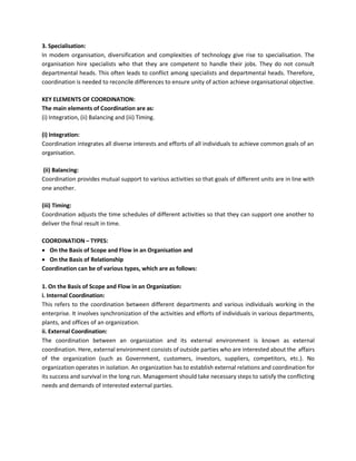 3. Specialisation:
In modem organisation, diversification and complexities of technology give rise to specialisation. The
organisation hire specialists who that they are competent to handle their jobs. They do not consult
departmental heads. This often leads to conflict among specialists and departmental heads. Therefore,
coordination is needed to reconcile differences to ensure unity of action achieve organisational objective.
KEY ELEMENTS OF COORDINATION:
The main elements of Coordination are as:
(i) Integration, (ii) Balancing and (iii) Timing.
(i) Integration:
Coordination integrates all diverse interests and efforts of all individuals to achieve common goals of an
organisation.
(ii) Balancing:
Coordination provides mutual support to various activities so that goals of different units are in line with
one another.
(iii) Timing:
Coordination adjusts the time schedules of different activities so that they can support one another to
deliver the final result in time.
COORDINATION – TYPES:
• On the Basis of Scope and Flow in an Organisation and
• On the Basis of Relationship
Coordination can be of various types, which are as follows:
1. On the Basis of Scope and Flow in an Organization:
i. Internal Coordination:
This refers to the coordination between different departments and various individuals working in the
enterprise. It involves synchronization of the activities and efforts of individuals in various departments,
plants, and offices of an organization.
ii. External Coordination:
The coordination between an organization and its external environment is known as external
coordination. Here, external environment consists of outside parties who are interested about the affairs
of the organization (such as Government, customers, investors, suppliers, competitors, etc.). No
organization operates in isolation. An organization has to establish external relations and coordination for
its success and survival in the long run. Management should take necessary steps to satisfy the conflicting
needs and demands of interested external parties.
 