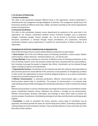 2. On the Basis of Relationship:
i. Vertical Coordination:
This refers to the coordination between different levels in the organization. Vertical coordination is
achieved by the top management through delegation of authority. The management should ensure the
harmonious working of different levels (top, middle, and lower) according to the overall organizational
policies and programmes.
ii. Horizontal Coordination:
This refers to the coordination between various departments (or positions) at the same level in the
organization. For instance, coordination between various functional managers such as production
manager, marketing manager, finance manager, etc., can be termed as horizontal coordination.
Horizontal coordination is achieved through mutual consultations and cooperation. Horizontal
coordination between various departments is essential for synchronization of diverse activities of an
organization.
TECHNIQUES OF EFFECTIVE COORDINATION IN ORGANIZATION
Some of the techniques that are used to achieve effective coordination are given below:
1. Direct Contact: One of the most effective means of achieving coordination is direct contact. Written
communication, modern electronic, mechanical devices, etc., can also be used.
2. Group Meetings: Group meetings are said to be an effective means of achieving coordination. At the
time of meeting, superior comes into personal contact with those connected with the actual problems.
Such meetings encourage the people to integrate their efforts. Coordination can be achieved through
regular meetings of superiors and subordinates.
3. Organizational Structure: Coordination can be achieved only when the authority and responsibility of
each and every person are clearly defined. In this connection, it was quoted by J.O. Shaughnessy as follows
In other words, the organizational structure should be designed properly so as to permit coordination
among various activities along the line itself.
4. Effective Communication: In achieving coordination, effective communication plays a vital role.
Communication greatly helps in coordination. The purpose of communication is to promote deep
understanding among members by bringing and maintaining coordination in order to achieve the ultimate
goals.
Effective Communication is a process whereby ideas and images of one person are transmitted to another
person. Coordination between various individuals and activities is brought out by communication.
Effective communication facilitates information and exchange of ideas which helps to achieve the
common purpose. Coordination is facilitated by exchange of such ideas and information and brings people
together.
5. Committees: In order to coordinate the various activities, various types of committees may be
appointed. Committees provide the means for synchronizing various efforts. Committees develop better
understanding and morale among the members. They are greatly advisory in nature and make use of the
best efforts of the members.
 