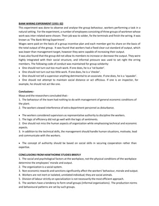 BANK WIRING EXPERIMENT (1931-32)
This experiment was done to observe and analyse the group behaviour, workers performing a task in a
natural setting. For the experiment, a number of employees consisting of three groups of workmen whose
work was inter-related were chosen. Their job was to solder, fix the terminals and finish the wiring. It was
known as ‘The Bank Wiring Experiment’.
Wages were paid on the basis of a group incentive plan and each member got his share on the basis of
the total output of the group. It was found that workers had a fixed clear-cut standard of output, which
was lower than management target, however they were capable of increasing their output.
It was also found that the group did not allow its members to increase or decrease the output. They were
highly integrated with their social structure, and informal pressure was used to set right the erring
members. The following code of conduct was maintained for group solidarity:
• One should not turn out too much work. If one does, he is a ‘rat buster’.
• One should not turn out too little work. If one does, he is a ‘chesler’.
• One should not tell a supervisor anything detrimental to an associate. If one does, he is a ‘squealer’.
• One should not attempt to maintain social distance or act officious. If one is an inspector, for
example, he should not act like one.
Conclusions:-
Mayo and the researchers concluded that:-
1. The behaviour of the team had nothing to do with management of general economic conditions of
the plant.
2. The workers viewed interference of extra department personnel as disturbance.
• The workers considered supervisors as representative authority to discipline the workers.
1. The logic of efficiency did not go well with the logic of sentiments.
2. One should not miss the human aspects of organization while emphasising technical and economic
aspects.
3. In addition to the technical skills, the management should handle human situations, motivate, lead
and communicate with the workers.
• The concept of authority should be based on social skills in securing cooperation rather than
expertise.
CONCLUSIONS FROM HAWTHORNE STUDIES BRIEFLY
1. The social and psychological factors at the workplace, not the physical conditions of the workplace
determine the employees’ morale and output.
2. The organization is a social system.
3. Non-economic rewards and sanctions significantly affect the workers’ behaviour, morale and output.
4. Workers are not inert or isolated, unrelated individual; they are social animals.
5. Division of labour strictly on specialization is not necessarily the most efficient approach.
6. The workers have a tendency to form small groups (informal organizations). The production norms
and behavioural patterns are set by such groups.
 