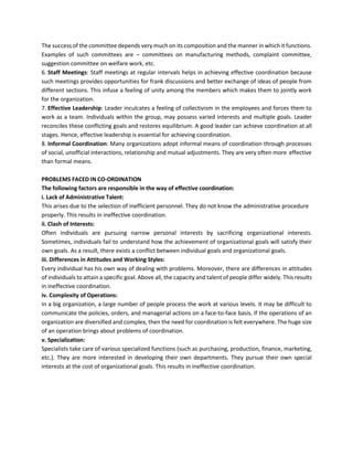 The success of the committee depends very much on its composition and the manner in which it functions.
Examples of such committees are – committees on manufacturing methods, complaint committee,
suggestion committee on welfare work, etc.
6. Staff Meetings: Staff meetings at regular intervals helps in achieving effective coordination because
such meetings provides opportunities for frank discussions and better exchange of ideas of people from
different sections. This infuse a feeling of unity among the members which makes them to jointly work
for the organization.
7. Effective Leadership: Leader inculcates a feeling of collectivism in the employees and forces them to
work as a team. Individuals within the group, may possess varied interests and multiple goals. Leader
reconciles these conflicting goals and restores equilibrium. A good leader can achieve coordination at all
stages. Hence, effective leadership is essential for achieving coordination.
8. Informal Coordination: Many organizations adopt informal means of coordination through processes
of social, unofficial interactions, relationship and mutual adjustments. They are very often more effective
than formal means.
PROBLEMS FACED IN CO-ORDINATION
The following factors are responsible in the way of effective coordination:
i. Lack of Administrative Talent:
This arises due to the selection of inefficient personnel. They do not know the administrative procedure
properly. This results in ineffective coordination.
ii. Clash of Interests:
Often individuals are pursuing narrow personal interests by sacrificing organizational interests.
Sometimes, individuals fail to understand how the achievement of organizational goals will satisfy their
own goals. As a result, there exists a conflict between individual goals and organizational goals.
iii. Differences in Attitudes and Working Styles:
Every individual has his own way of dealing with problems. Moreover, there are differences in attitudes
of individuals to attain a specific goal. Above all, the capacity and talent of people differ widely. This results
in ineffective coordination.
iv. Complexity of Operations:
In a big organization, a large number of people process the work at various levels. It may be difficult to
communicate the policies, orders, and managerial actions on a face-to-face basis. If the operations of an
organization are diversified and complex, then the need for coordination is felt everywhere. The huge size
of an operation brings about problems of coordination.
v. Specialization:
Specialists take care of various specialized functions (such as purchasing, production, finance, marketing,
etc.). They are more interested in developing their own departments. They pursue their own special
interests at the cost of organizational goals. This results in ineffective coordination.
 