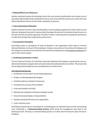 3. Making Efficient use of Resources
Another important function of controlling is that in this, each activity is performed in such manner so an in
accordance with predetermined standards & norms so as to ensure that the resources are used in the most
effective & efficient manner for the further availability of resources.
4. Improving Employee Motivation
Another important function is that controlling help in accommodating a good control system which ensures
that each employee knows well in advance what they expect & what are the standards of performance on
the basis of which they will be appraised. Therefore it helps in motivating and increasing their potential so
to make them & helps them to give better performance.
5. Ensuring Order & Discipline
Controlling creates an atmosphere of order & discipline in the organization which helps to minimize
dishonest behavior on the part of the employees. It keeps a close check on the activities of employees and
the company can be able to track and find out the dishonest employees by using computer monitoring as a
part of their control system.
6. Facilitating Coordination in Action
The last important function of controlling is that each department & employee is governed by such pre-
determined standards and goals which are well versed and coordinated with one another. This ensures that
overall organizational objectives are accomplished in an overall manner.
FEATURESOFCONTROLLING
▪ An effective control system has the following features:
▪ It helps in achieving organizational goals.
▪ Facilitates optimum utilization of resources.
▪ It evaluates the accuracy of the standard.
▪ It also sets discipline and order.
▪ Motivates the employees and boosts employee morale.
▪ Ensures future planning by revising standards.
▪ Improves overall performance of an organization.
▪ It also minimises errors.
Controlling and planning are interrelated for controlling gives an important input into the next planning
cycle. Controlling is a backwards-looking function which brings the management cycle back to the
planning function. Planning is a forward-looking process as it deals with the forecasts about the future
conditions.
 