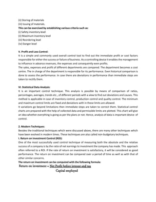 (ii) Storing of materials
(iii) Issuing of materials.
This can be exercised by establishing various criteria such as:
(i) Safety inventory level
(ii) Maximum inventory level
(iii) Reordering level
(iv) Danger level
V. Profit and Loss Control:
It is a simple and commonly used overall control tool to find out the immediate profit or cost factors
responsible for either the success or failure of business. As a controlling device it enables the management
to influence in advance revenues, the expenses and consequently even profits.
The sales, expenses and profit of different departments are compared. The department becomes a cost
centre. The in charge of the department is responsible for its performance. Even historical comparison is
done to assess the performance. In case there are deviations in performance than immediate steps are
taken to rectify them.
VI. Statistical Data Analysis:
It is an important control technique. This analysis is possible by means of comparison of ratios,
percentages, averages, trends etc., of different periods with a view to find out deviations and causes. This
method is applicable in case of inventory control, production control and quality control. The minimum
and maximum control limits are fixed and deviations with in these limits are allowed.
It variations go beyond limitations then immediate steps are taken to correct them. Statistical control
charts are prepared with the help of collected data and permissible limits are plotted. This chart will give
an idea whether everything is going as per the plans or not. Hence, analysis of data is important device of
control.
2. Modern Techniques:
Besides the traditional techniques which were discussed above, there are many other techniques which
have been evolved in modern times. These techniques are also called non-budgetary techniques.
I. Return on Investment Control (ROI):
One of the most successfully used control technique of measuring both the absolute and the relative
success of a company is by the ratio of net earnings to investment the company has made. This approach
often referred to a ROI. If the rate of return on investment is satisfactory, it will be considered as good
performance. The return on investment can be compared over a period of time as well as with that of
other similar concerns.
The return on investment can be computed with the following formula:
 
