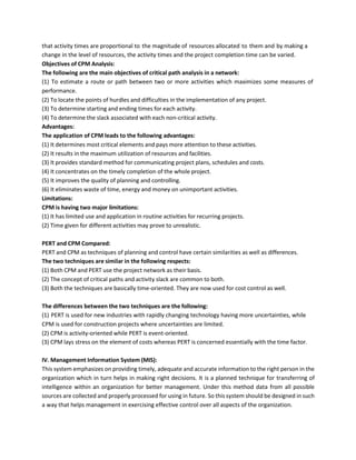 that activity times are proportional to the magnitude of resources allocated to them and by making a
change in the level of resources, the activity times and the project completion time can be varied.
Objectives of CPM Analysis:
The following are the main objectives of critical path analysis in a network:
(1) To estimate a route or path between two or more activities which maximizes some measures of
performance.
(2) To locate the points of hurdles and difficulties in the implementation of any project.
(3) To determine starting and ending times for each activity.
(4) To determine the slack associated with each non-critical activity.
Advantages:
The application of CPM leads to the following advantages:
(1) It determines most critical elements and pays more attention to these activities.
(2) It results in the maximum utilization of resources and facilities.
(3) It provides standard method for communicating project plans, schedules and costs.
(4) It concentrates on the timely completion of the whole project.
(5) It improves the quality of planning and controlling.
(6) It eliminates waste of time, energy and money on unimportant activities.
Limitations:
CPM is having two major limitations:
(1) It has limited use and application in routine activities for recurring projects.
(2) Time given for different activities may prove to unrealistic.
PERT and CPM Compared:
PERT and CPM as techniques of planning and control have certain similarities as well as differences.
The two techniques are similar in the following respects:
(1) Both CPM and PERT use the project network as their basis.
(2) The concept of critical paths and activity slack are common to both.
(3) Both the techniques are basically time-oriented. They are now used for cost control as well.
The differences between the two techniques are the following:
(1) PERT is used for new industries with rapidly changing technology having more uncertainties, while
CPM is used for construction projects where uncertainties are limited.
(2) CPM is activity-oriented while PERT is event-oriented.
(3) CPM lays stress on the element of costs whereas PERT is concerned essentially with the time factor.
IV. Management Information System (MIS):
This system emphasizes on providing timely, adequate and accurate information to the right person in the
organization which in turn helps in making right decisions. It is a planned technique for transferring of
intelligence within an organization for better management. Under this method data from all possible
sources are collected and properly processed for using in future. So this system should be designed in such
a way that helps management in exercising effective control over all aspects of the organization.
 