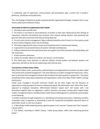 7. Leadership, style of supervision, communication and participation play a central role in workers’
behaviour, satisfaction and productivity.
Thus, the findings of Hawthorne studies revolutionised the organizational thought, and gave rise to a new
theory called Human Relations Theory.
CRITICISMS OF MAYO’S HUMAN RELATION THEORY
1. This theory lacks scientific base.
2. This theory is not based on actual behaviour of workers as they were influenced by their feelings of
importance, attention and publicity they received in the research setting. Workers react positively and
give their best when they know that they are being observed.
3. It is anti-union and pro-management. Mayo underestimated the role of Unions in a free society as well
as never tried to integrate unions into his thinking.
4. This theory neglected the nature of work and instead focused on interpersonal relations.
5. It ignored the environmental factors of workers’ attitudes and behaviour.
6. Evidence obtained from the experiments does not support any of the conclusions derived by Mayo and
the researchers.
7. It lacks economic dimension.
8. It does not consider effects of ‘conflicts’ and ‘tension’ on the workers.
9. This theory give much attention to informal relations among workers and between workers and
supervisors, but little to the formal relationships with informal ones.
Contributions of Mary Parker Follett
Mary Parker Follett, writer, social worker, political theorist and organizational consultant, has been called
"the woman who invented management." Her early influence on modern management theory has, in fact,
been so pervasive that management theorist Warren Bennis has been quoted as saying of her, "Just about
everything written today about leadership and organizations comes from Mary Parker Follett's writings
and lectures."
Follett never managed a for-profit enterprise herself, yet her keen insight into the dynamics of
organizations and groups gave her theories widespread appeal. She advocated a "pull" rather than "push"
approach to employee motivation, differentiated between "power over" and "power with," and
postulated insightful ideas on negotiation, conflict resolution and power sharing which helped shape
modern management theory. The Mary Parker Follett Theory of Management is marked by such principles
as the following:
1. Conflict resolution through Integration (i.e., identifying and meeting each party's underlying and often
compatible need, as opposed to attempting to meet the frequently-incompatible expressed desire of
each) often results in a win-win situation.
2. In Mary Parker Follett leadership theory, genuine power is not "coercive" ("power over") but "coactive"
("power with").
3. True leaders, according to Follett's theory, "create group power, rather than expressing personal
power."
 