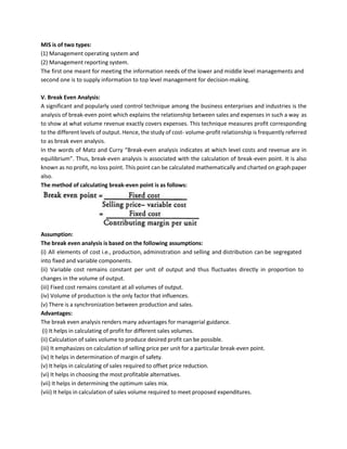 MIS is of two types:
(1) Management operating system and
(2) Management reporting system.
The first one meant for meeting the information needs of the lower and middle level managements and
second one is to supply information to top level management for decision-making.
V. Break Even Analysis:
A significant and popularly used control technique among the business enterprises and industries is the
analysis of break-even point which explains the relationship between sales and expenses in such a way as
to show at what volume revenue exactly covers expenses. This technique measures profit corresponding
to the different levels of output. Hence, the study of cost- volume-profit relationship is frequently referred
to as break even analysis.
In the words of Matz and Curry “Break-even analysis indicates at which level costs and revenue are in
equilibrium”. Thus, break-even analysis is associated with the calculation of break-even point. It is also
known as no profit, no loss point. This point can be calculated mathematically and charted on graph paper
also.
The method of calculating break-even point is as follows:
Assumption:
The break even analysis is based on the following assumptions:
(i) All elements of cost i.e., production, administration and selling and distribution can be segregated
into fixed and variable components.
(ii) Variable cost remains constant per unit of output and thus fluctuates directly in proportion to
changes in the volume of output.
(iii) Fixed cost remains constant at all volumes of output.
(iv) Volume of production is the only factor that influences.
(v) There is a synchronization between production and sales.
Advantages:
The break even analysis renders many advantages for managerial guidance.
(i) It helps in calculating of profit for different sales volumes.
(ii) Calculation of sales volume to produce desired profit can be possible.
(iii) It emphasizes on calculation of selling price per unit for a particular break-even point.
(iv) It helps in determination of margin of safety.
(v) It helps in calculating of sales required to offset price reduction.
(vi) It helps in choosing the most profitable alternatives.
(vii) It helps in determining the optimum sales mix.
(viii) It helps in calculation of sales volume required to meet proposed expenditures.
 
