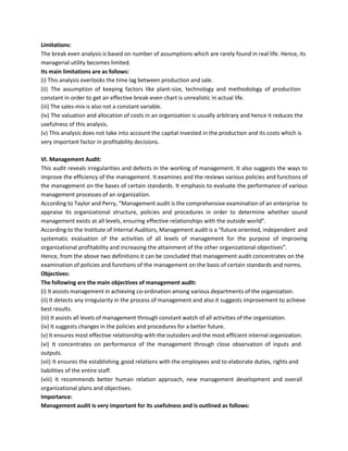 Limitations:
The break even analysis is based on number of assumptions which are rarely found in real life. Hence, its
managerial utility becomes limited.
Its main limitations are as follows:
(i) This analysis overlooks the time lag between production and sale.
(ii) The assumption of keeping factors like plant-size, technology and methodology of production
constant in order to get an effective break-even chart is unrealistic in actual life.
(iii) The sales-mix is also not a constant variable.
(iv) The valuation and allocation of costs in an organization is usually arbitrary and hence it reduces the
usefulness of this analysis.
(v) This analysis does not take into account the capital invested in the production and its costs which is
very important factor in profitability decisions.
VI. Management Audit:
This audit reveals irregularities and defects in the working of management. It also suggests the ways to
improve the efficiency of the management. It examines and the reviews various policies and functions of
the management on the bases of certain standards. It emphasis to evaluate the performance of various
management processes of an organization.
According to Taylor and Perry, “Management audit is the comprehensive examination of an enterprise to
appraise its organizational structure, policies and procedures in order to determine whether sound
management exists at all levels, ensuring effective relationships with the outside world”.
According to the Institute of Internal Auditors, Management audit is a “future oriented, independent and
systematic evaluation of the activities of all levels of management for the purpose of improving
organizational profitability and increasing the attainment of the other organizational objectives”.
Hence, from the above two definitions it can be concluded that management audit concentrates on the
examination of policies and functions of the management on the basis of certain standards and norms.
Objectives:
The following are the main objectives of management audit:
(i) It assists management in achieving co-ordination among various departments of the organization.
(ii) It detects any irregularity in the process of management and also it suggests improvement to achieve
best results.
(iii) It assists all levels of management through constant watch of all activities of the organization.
(iv) It suggests changes in the policies and procedures for a better future.
(v) It ensures most effective relationship with the outsiders and the most efficient internal organization.
(vi) It concentrates on performance of the management through close observation of inputs and
outputs.
(vii) It ensures the establishing good relations with the employees and to elaborate duties, rights and
liabilities of the entire staff.
(viii) It recommends better human relation approach, new management development and overall
organizational plans and objectives.
Importance:
Management audit is very important for its usefulness and is outlined as follows:
 