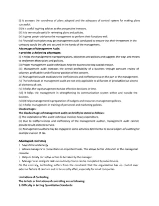 (i) It assesses the soundness of plans adopted and the adequacy of control system for making plans
successful.
(ii) It is useful in giving advices to the prospective investors.
(iii) It is very much useful in reviewing plans and policies.
(iv) It gives proper advice to the management to perform their functions well.
(v) Financial institutions may get management audit conducted to ensure that their investment in the
company would be safe and secured in the hands of the management.
Advantages of Management Audit:
It provides us following advantages:
(i) It helps the management in preparing plans, objectives and policies and suggests the ways and means
to implement those plans and policies.
(ii) Proper management audit techniques help the business to stop capital erosion.
(iii) Management audit increases the overall profitability of a business through constant review of
solvency, profitability and efficiency position of the concern.
(iv) Management audit eradicates the inefficiencies and ineffectiveness on the part of the management.
(v) The techniques of management audit are not only applicable to all factors of production but also to
all elements of cost.
(vi) It helps the top management to take effective decisions in time.
(vii) It helps the management in strengthening its communication system within and outside the
business.
(viii) It helps management in preparation of budgets and resources management policies.
(ix) It helps management in training of personnel and marketing policies.
Disadvantages:
The disadvantages of management audit can briefly be stated as follows:
(i) The installation of this audit technique involves heavy expenditure.
(ii) Due to ineffectiveness and inefficiency of the management auditor, management audit cannot
provide result oriented service.
(iii) Management auditors may be engaged in some activities detrimental to social objects of auditing for
example evasion of tax.
Advantagesofcontrolling
▪ Saves time and energy
▪ Allows managers to concentrate on important tasks. This allows better utilization of the managerial
resource.
▪ Helps in timely corrective action to be taken by the manager.
▪ Managers can delegate tasks so routinely chores can be completed by subordinates.
On the contrary, controlling suffers from the constraint that the organization has no control over
external factors. It can turn out to be a costly affair, especially for small companies.
Limitations of Controlling:
The defects or limitations of controlling are as following:
1. Difficulty in Setting Quantitative Standards:
 