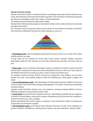 Maslow's hierarchy of needs
Maslow's hierarchy of needs is a motivational theory in psychology comprising a five-tier model of human
needs, often depicted as hierarchical levels within a pyramid. From the bottom of the hierarchy upwards,
the needs are: physiological, safety, love, esteem, and self-actualization.
The original hierarchy of needs five-stage model includes:
Maslow (1943, 1954) stated that people are motivated to achieve certain needs and that some needs take
precedence over others.
Our most basic need is for physical survival, and this will be the first thing that motivates our behavior.
Once that level is fulfilled the next level up is what motivates us, and so on.
1. Physiological needs - these are biological requirements for human survival, e.g. air, food, drink, shelter,
clothing, warmth, sex, sleep.
If these needs are not satisfied the human body cannot function optimally. Maslow considered
physiological needs the most important as all the other needs become secondary until these needs are
met.
2. Safety needs - Once an individual’s physiological needs are satisfied, the needs for security and safety
become salient. People want to experience order, predictability and control in their lives. These needs can
be fulfilled by the family and society (e.g. police, schools, business and medical care).
For example, emotional security, financial security (e.g. employment, social welfare), law and order,
freedom from fear, social stability, property, health and wellbeing (e.g. safety against accidents and
injury).
3. Love and belongingness needs - after physiological and safety needs have been fulfilled, the third level
of human needs is social and involves feelings of belongingness. The need for interpersonal relationships
motivates behavior
Examples include friendship, intimacy, trust, and acceptance, receiving and giving affection and love.
Affiliating, being part of a group (family, friends, work).
4. Esteem needs are the fourth level in Maslow’s hierarchy - which Maslow classified into two categories:
(i) esteem for oneself (dignity, achievement, mastery, independence) and (ii) the desire for reputation or
respect from others (e.g., status, prestige).
Maslow indicated that the need for respect or reputation is most important for children and adolescents
and precedes real self-esteem or dignity.
5. Self-actualization needs are the highest level in Maslow's hierarchy, and refer to the realization of a
person's potential, self-fulfillment, seeking personal growth and peak experiences. Maslow (1943)
 