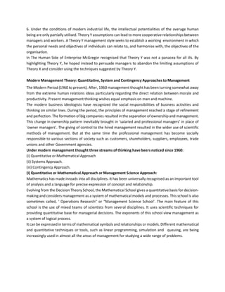 6. Under the conditions of modern industrial life, the intellectual potentialities of the average human
being are only partially utilised. Theory Y assumptions can lead to more cooperative relationships between
managers and workers. A Theory Y management style seeks to establish a working environment in which
the personal needs and objectives of individuals can relate to, and harmonise with, the objectives of the
organisation.
In The Human Side of Enterprise McGregor recognised that Theory Y was not a panacea for all ills. By
highlighting Theory Y, he hoped instead to persuade managers to abandon the limiting assumptions of
Theory X and consider using the techniques suggested by Theory Y.
Modern Management Theory: Quantitative, System and Contingency Approaches to Management
The Modern Period (1960 to present). After, 1960 management thought has been turning somewhat away
from the extreme human relations ideas particularly regarding the direct relation between morale and
productivity. Present management thinking wishes equal emphasis on man and machine.
The modern business ideologists have recognized the social responsibilities of business activities and
thinking on similar lines. During the period, the principles of management reached a stage of refinement
and perfection. The formation of big companies resulted in the separation of ownership and management.
This change in ownership pattern inevitably brought in ‘salaried and professional managers’ in place of
‘owner managers’. The giving of control to the hired management resulted in the wider use of scientific
methods of management. But at the same time the professional management has become socially
responsible to various sections of society such as customers, shareholders, suppliers, employees, trade
unions and other Government agencies.
Under modern management thought three streams of thinking have beers noticed since 1960:
(i) Quantitative or Mathematical Approach
(ii) Systems Approach.
(iii) Contingency Approach.
(I) Quantitative or Mathematical Approach or Management Science Approach:
Mathematics has made inroads into all disciplines. It has been universally recognised as an important tool
of analysis and a language for precise expression of concept and relationship.
Evolving from the Decision Theory School, the Mathematical School gives a quantitative basis for decision-
making and considers management as a system of mathematical models and processes. This school is also
sometimes called, ‘ Operations Research” or “Management Science School’. The main feature of this
school is the use of mixed teams of scientists from several disciplines. It uses scientific techniques for
providing quantitative base for managerial decisions. The exponents of this school view management as
a system of logical process.
It can be expressed in terms of mathematical symbols and relationships or models. Different mathematical
and quantitative techniques or tools, such as linear programming, simulation and queuing, are being
increasingly used in almost all the areas of management for studying a wide range of problems.
 