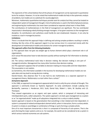 The exponents of this school believe that all the phases of management can be expressed in quantitative
terms for analysis. However, it is to be noted that mathematical models do help in the systematic analysis
of problems, but models are no substitute for sound judgement.
Moreover, mathematics quantitative techniques provide tools for analysis but they cannot be treated an
independent system of management thought. A lot of mathematics is used in the field of physical sciences
and engineering but mathematics has never been considered as separate school even in these fields.
The contributions of mathematicians in the field of management are significant. This has contributed
impressively in developing orderly thinking amongst managers. It has given exactness to the management
discipline. Its contributions and usefulness could hardly be over-emphasized. However, it can only be
treated as a tool in managerial practice.
Limitations:
There is no doubt that this approach helps in defining and solving complex problems resulting in orderly
thinking. But the critics of this approach regard it as too narrow since it is concerned merely with the
development of mathematical models and solutions for certain managerial problems.
This approach suffers from the following drawbacks:
(i) This approach does not give any weight age to human element which plays a dominant role in all
organisations.
(ii) In actual life executives have to take decisions quickly without waiting for full information to develop
models.
(iii) The various mathematical tools help in decision making. But decision making is one part of
managerial activities. Management has many other functions than decision-making.
(iv) This approach supposes that all variables to decision-making are measurable and inter-dependent.
This assumption is not realistic.
(v) Sometimes, the information available in the business for developing mathematical models are not
upto date and may lead to wrong decision-making.
Harold Knootz. Also observes that “it is too hard to see mathematics as a separate approach to
management theory. Mathematics is a tool rather than a school.”
(ii) Systems Approach:
In the 1960, an approach to management appeared which tried to unify the prior schools of thought. This
approach is commonly known as ‘Systems Approach’. Its early contributors include Ludwing Von
Bertalanffy, Lawrence J. Henderson, W.G. Scott, Deniel Katz, Robert L. Kahn, W. Buckley and J.D.
Thompson.
They viewed organization as an organic and open system, which is composed of interacting and
interdependent parts, called subsystems. The system approach is to look upon management as a system
or as “an organised whole” made up of subsystems integrated into a unity or orderly totality.
System approach is based on the generalization that everything is inter-related and inter-dependent. A
system is composed of related and dependent element which, when in interaction, forms a unitary whole.
A system is simply an assemblage or combination of things or parts forming a complex whole.
One of its most important characteristic is that it is composed of hierarchy of sub-systems. That is the
parts forming the major systems and so on. For example, the world can be considered to be a system in
which various national economies are sub-systems.
 