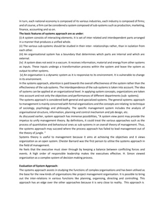 In turn, each national economy is composed of its various industries, each industry is composed of firms;
and of course, a firm can be considered a system composed of sub-systems such as production, marketing,
finance, accounting and so on.
The basic features of systems approach are as under:
(i) A system consists of interacting elements. It is set of inter related and interdependent parts arranged
in a manner that produces a unified whole.
(ii) The various sub-systems should be studied in their inter- relationships rather, than in isolation from
each other.
(iii) An organisational system has a boundary that determines which parts are internal and which are
external.
(iv) A system does not exist in a vaccum. It receives information, material and energy from other systems
as inputs. These inputs undergo a transformation process within the system and leave the system as
output to other systems.
(v) An organisation is a dynamic system as it is responsive to its environment. It is vulnerable to change
in its environment.
In the systems approach, attention is paid towards the overall effectiveness of the system rather than the
effectiveness of the sub-systems. The interdependence of the sub-systems is taken into account. The idea
of systems can be applied at an organizational level. In applying system concepts, organizations are taken
into account and not only the objectives and performances of different departments (sub- systems).
The systems approach is considered both general and specialized systems. The general systems approach
to management is mainly concerned with formal organizations and the concepts are relating to technique
of sociology, psychology and philosophy. The specific management system includes the analysis of
organisational structure, information, planning and control mechanism and job design, etc.
As discussed earlier, system approach has immense possibilities, “A system view point may provide the
impetus to unify management theory. By definitions, it could treat the various approaches such as the
process of quantitative and behavioural ones as sub-systems in an overall theory of management. Thus,
the systems approach may succeed where the process approach has failed to lead management out of
the theory of jungle. ”
Systems theory is useful to management because it aims at achieving the objectives and it views
organization as an open system. Chester Barnard was the first person to utilise the systems approach in
the field of management.
He feels that the executive must steer through by keeping a balance between conflicting forces and
events. A high order of responsible leadership makes the executives effective. H. Simon viewed
organization as a complex system of decision making process.
Evaluation of System Approach:
The systems approach assists in studying the functions of complex organisations and has been utilised as
the base for the new kinds of organisations like project management organisation. It is possible to bring
out the inter-relations in various functions like planning, organising, directing and controlling. This
approach has an edge over the other approaches because it is very close to reality. This approach is
 