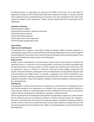 By planning process, an organisation not only gets the insights of the future, but it also helps the
organisation to shape its future. Effective planning involves simplicity of the plan, i.e. the plan should be
clearly stated and easy to understand because if the plan is too much complicated it will create chaos
among the members of the organisation. Further, the plan should fulfill all the requirements of the
organisation.
Limitations of Planning
(i) Planning leads to rigidity
(ii) Planning may not work in a dynamic environment
(iii) Planning reduces creativity
(iv) Planning involves huge costs
(v) Planning is a time-consuming process
(vi) Planning does not guarantee success
Types of Plans
Single-use and standing plans
An organisation has to prepare a plan before making any decision related to business operation, or
undertaking any project. Plans can be classified into several types depending on the use and the length of
the planning period. Certain plans have a short term horizon and help to achieve operational goals. These
plans can be classified into single-use plans and standing plans.
Single-use Plan:
A single-use plan is developed for a one-time event or project. Such a course of action is not likely to be
repeated in future, i.e., they are for non-recurring situations. The duration of this plan may depend upon
the type of the project. It may span a week or a month. A project may sometimes be of only one day, such
as, organising an event or a seminar or conference. These plans include budgets, programmes and
projects. They consist of details, including the names of employees who are responsible for doing the work
and contributing to the single-use plan. For example, a programme may consist of identifying steps,
procedures required for opening a new department to deal with other minor work. Projects are similar to
programmes but differ in scope and complexity. A budget is a statement of expenses, revenue and income
for a specified period.
Standing Plan:
A standing plan is used for activities that occur regularly over a period of time. It is designed to ensure
that internal operations of an organisation run smoothly. Such a plan greatly enhances efficiency in
routine decision-making. It is usually developed once but is modified from time to time to meet business
needs as required. Standing plans include policies, procedures, methods and rules.
Policies are general forms of standing plans that specifies the organisations response to a certain situation
like the admission policy of an educational institution. Procedures describe steps to be followed in
particular circumstances like the procedure for reporting progress in production. Methods provide the
manner in which a task has to be performed. Rules are very clearly stated as to exactly what has to be
done like reporting for work at a particular time. Single-use and standing plans are part of the operational
planning process.
 
