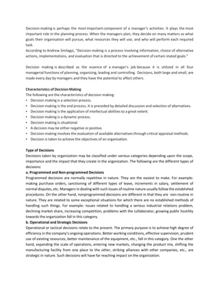 Decision-making is perhaps the most important component of a manager's activities. It plays the most
important role in the planning process. When the managers plan, they decide on many matters as what
goals their organisation will pursue, what resources they will use, and who will perform each required
task.
According to Andrew Smilagyi, “Decision making is a process involving information, choice of alternative
actions, implementations, and evaluation that is directed to the achievement of certain stated goals.”
Decision making is described as the essence of a manager's job because it is utilized in all four
managerial functions of planning, organizing, leading and controlling. Decisions, both large and small, are
made every day by managers and they have the potential to affect others.
Characteristics of Decision Making
The following are the characteristics of decision making:
• Decision making is a selection process.
• Decision making is the end process. It is preceded by detailed discussion and selection of alternatives.
• Decision making is the application of intellectual abilities to a great extent.
• Decision making is a dynamic process.
• Decision making is situational.
• A decision may be either negative or positive.
• Decision making involves the evaluation of available alternatives through critical appraisal methods.
• Decision is taken to achieve the objectives of an organisation.
Type of Decisions
Decisions taken by organization may be classified under various categories depending upon the scope,
importance and the impact that they create in the organization. The following are the different types of
decisions:
a. Programmed and Non-programmed Decisions
Programmed decisions are normally repetitive in nature. They are the easiest to make. For example:
making purchase orders, sanctioning of different types of leave, increments in salary, settlement of
normal disputes, etc. Managers in dealing with such issues of routine nature usually follow the established
procedures. On the other hand, nonprogrammed decisions are different in that they are non-routine in
nature. They are related to some exceptional situations for which there are no established methods of
handling such things. For example: Issues related to handling a serious industrial relations problem,
declining market share, increasing competition, problems with the collaborator, growing public hostility
towards the organization fall in this category.
b. Operational and Strategic Decisions
Operational or tactical decisions relate to the present. The primary purpose is to achieve high degree of
efficiency in the company‘s ongoing operations. Better working conditions, effective supervision, prudent
use of existing resources, better maintenance of the equipment, etc., fall in this category. One the other
hand, expanding the scale of operations, entering new markets, changing the product mix, shifting the
manufacturing facility from one place to the other, striking alliances with other companies, etc., are
strategic in nature. Such decisions will have far reaching impact on the organization.
 