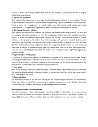 courses of action. In developing alternative solutions the manager comes across creative or original
solutions to the problems.
III. Identify the alternatives
With relevant information now at your fingertips, identify possible solutions to your problem. There is
usually more than one option to consider when trying meeting a goal—for example, if your company is
trying to gain more engagement on social media, your alternatives could include paid social
advertisements, a change in your organic social media strategy, or a combination of the two.
IV. Developing alternative solutions
After defining and analyzing the problem, the next step is to develop alternative solutions. The main aim
of developing alternative solutions is to have the best possible decision out of the available alternative
courses of action. In developing alternative solutions the manager comes across creative or original
solutions to the problems. In modern times, the techniques of operations research and computer
applications are immensely helpful in the development of alternative courses of action. Once you have
identified multiple alternatives, weigh the evidence for or against said alternatives. See what companies
have done in the past to succeed in these areas, and take a good hard look at your own organization‘s
wins and losses. Identify potential pitfalls for each of your alternatives, and weigh those against the
possible rewards.
V. Implementation of the decision
To gathered all relevant information, and developed and considered the potential paths to take. You are
perfectly prepared to choose. After you‘ve ranked your options, you must choose the one that you think
has the strongest chance of achieving your goal. In some instances, you can combine several options, but
in most cases, there will be a clear-cut direction you want to take.
VI. Take action
Once you‘ve made your decision, act on it! Develop a plan to make your decision tangible and achievable.
Use Lucidchart diagrams to plan the projects related to your decision, and then set the team loose on their
tasks once the plan is in place.
VII. Review decision
Last and important step in the decision making process is evaluating your decision for effectiveness.
Follow- up enables to identify the shortcoming or negatives consequences of the decision. It provides
valuable feed- back on which the decision may be reviewed or reconsidered.
Decision Making under various conditions
Generally, the decision maker makes decision under the condition of certainty, risk and uncertainty.
There are three conditions that managers may face as they make decisions. They are (1) Certainty, (2)
Risk, and (3) Uncertainty. These conditions determine the probability of an error in decision making.
 