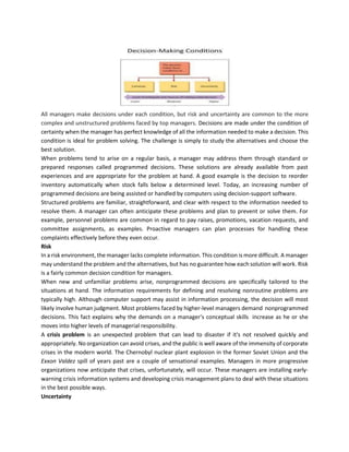 All managers make decisions under each condition, but risk and uncertainty are common to the more
complex and unstructured problems faced by top managers. Decisions are made under the condition of
certainty when the manager has perfect knowledge of all the information needed to make a decision. This
condition is ideal for problem solving. The challenge is simply to study the alternatives and choose the
best solution.
When problems tend to arise on a regular basis, a manager may address them through standard or
prepared responses called programmed decisions. These solutions are already available from past
experiences and are appropriate for the problem at hand. A good example is the decision to reorder
inventory automatically when stock falls below a determined level. Today, an increasing number of
programmed decisions are being assisted or handled by computers using decision‐support software.
Structured problems are familiar, straightforward, and clear with respect to the information needed to
resolve them. A manager can often anticipate these problems and plan to prevent or solve them. For
example, personnel problems are common in regard to pay raises, promotions, vacation requests, and
committee assignments, as examples. Proactive managers can plan processes for handling these
complaints effectively before they even occur.
Risk
In a risk environment, the manager lacks complete information. This condition is more difficult. A manager
may understand the problem and the alternatives, but has no guarantee how each solution will work. Risk
is a fairly common decision condition for managers.
When new and unfamiliar problems arise, nonprogrammed decisions are specifically tailored to the
situations at hand. The information requirements for defining and resolving nonroutine problems are
typically high. Although computer support may assist in information processing, the decision will most
likely involve human judgment. Most problems faced by higher‐level managers demand nonprogrammed
decisions. This fact explains why the demands on a manager's conceptual skills increase as he or she
moves into higher levels of managerial responsibility.
A crisis problem is an unexpected problem that can lead to disaster if it's not resolved quickly and
appropriately. No organization can avoid crises, and the public is well aware of the immensity of corporate
crises in the modern world. The Chernobyl nuclear plant explosion in the former Soviet Union and the
Exxon Valdez spill of years past are a couple of sensational examples. Managers in more progressive
organizations now anticipate that crises, unfortunately, will occur. These managers are installing early‐
warning crisis information systems and developing crisis management plans to deal with these situations
in the best possible ways.
Uncertainty
 