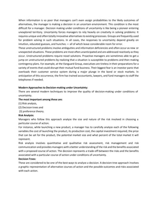 When information is so poor that managers can't even assign probabilities to the likely outcomes of
alternatives, the manager is making a decision in an uncertain environment. This condition is the most
difficult for a manager. Decision making under conditions of uncertainty is like being a pioneer entering
unexplored territory. Uncertainty forces managers to rely heavily on creativity in solving problems: It
requires unique and often totally innovative alternatives to existing processes. Groups are frequently used
for problem solving in such situations. In all cases, the responses to uncertainty depend greatly on
intuition, educated guesses, and hunches — all of which leave considerable room for error.
These unstructured problems involve ambiguities and information deficiencies and often occur as new or
unexpected situations. These problems are most often unanticipated and are addressed reactively as they
occur. Unstructured problems require novel solutions. Proactive managers are sometimes able to get a
jump on unstructured problems by realizing that a situation is susceptible to problems and then making
contingency plans. For example, at the Vanguard Group, executives are tireless in their preparations for a
variety of events that could disrupt their mutual fund business. Their biggest fear is an investor panic that
overloads their customer service system during a major plunge in the bond or stock markets. In
anticipation of this occurrence, the firm has trained accountants, lawyers, and fund managers to staff the
telephones if needed.
Modern Approaches to Decision-making under Uncertainty:
There are several modern techniques to improve the quality of decision-making under conditions of
uncertainty.
The most important among these are:
(1) Risk analysis,
(2) Decision trees and
(3) preference theory.
Risk Analysis:
Managers who follow this approach analyze the size and nature of the risk involved in choosing a
particular course of action.
For instance, while launching a new product, a manager has to carefully analyze each of the following
variables the cost of launching the product, its production cost, the capital investment required, the price
that can be set for the product, the potential market size and what percent of the total market it will
represent.
Risk analysis involves quantitative and qualitative risk assessment, risk management and risk
communication and provides managers with a better understanding of the risk and the benefits associated
with a proposed course of action. The decision represents a trade-off between the risks and the benefits
associated with a particular course of action under conditions of uncertainty.
Decision Trees:
These are considered to be one of the best ways to analyze a decision. A decision-tree approach involves
a graphic representation of alternative courses of action and the possible outcomes and risks associated
with each action.
 