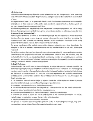 i. Brainstorming:
This technique involves a group of people, usually between five and ten, sitting around a table, generating
ideas in the form of free association. The primary focus is on generation of ideas rather them on evaluation
of ideas.
If a large number of ideas can be generated, then it is likely that there will be a unique and creative idea
among them. All these ideas are written on the black board with a piece of chalk so that everybody can
see every idea and try to improve upon such ideas.
Brainstorming technique is very effective when the problem is comparatively specific and can be simply
defined. A complex problem can be broken up into parts and each part can be taken separately at a time.
ii. Nominal Group Technique (NGT):
Nominal group technique is similar to brainstorming except that the approach is more structured.
Members form the group in name only and operate independently, generating ideas for solving the
problem on their own, in silence and in writing. Members do not interact with each other so that strong
personality domination is avoided. It encourages individual creativity.
The group coordinator either collects these written ideas or writes then on a large black board for
everyone to see or he asks each member to speak out and then he writes it on the black board as he
receives it.
These ideas are then discussed one by one in turn and each participant is encouraged to comment on
these ideas for the purpose of clarification and improvement. After all ideas are discussed, they are
evaluated for their merits and drawbacks and each participating member is required to vote on each idea
and assign it a rank on the basis of priority of each alternative solution. The idea with the highest aggregate
ranking is selected as the final solution to the problem.
iii. Delphi Technique:
This technique is the modification of the nominal group technique, except that it involves obtaining the
opinions of experts physically separated from each other and unknown to each other. This insulates group
members from the undue influence of others. Generally, the types of problems handled by this technique
are not specific in nature or related to a particular situation at a given time. For example, the technique
could be used to understand the problems that could be created in the event of a war. The steps in the
Delphi technique are:
1. The problem is identified and a sample of experts is selected. These experts are asked to provide
potential solutions through a series of carefully designed questionnaires.
2. Each expert completes and returns the initial questionnaire.
3. The results of the questionnaire are compiled at a central location and the central coordinator
prepares a second questionnaire based on the previous answers.
4. Each member receives a copy of the results along with the second questionnaire.
5. Members are asked to review the results and respond to the second questionnaire. The results
typically trigger new solutions or cause changes in the original position.
6. The process is repeated until a consensus is reached.
The process is very time consuming and is primarily useful in illuminating broad range, long term
complex issues such as future effects of energy shortages that might occur.
 