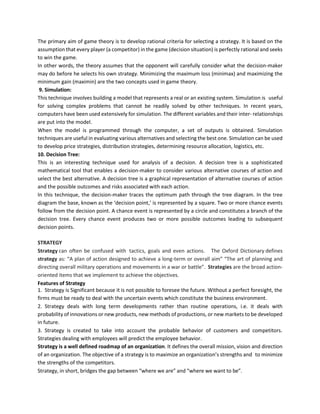The primary aim of game theory is to develop rational criteria for selecting a strategy. It is based on the
assumption that every player (a competitor) in the game (decision situation) is perfectly rational and seeks
to win the game.
In other words, the theory assumes that the opponent will carefully consider what the decision-maker
may do before he selects his own strategy. Minimizing the maximum loss (minimax) and maximizing the
minimum gain (maximin) are the two concepts used in game theory.
9. Simulation:
This technique involves building a model that represents a real or an existing system. Simulation is useful
for solving complex problems that cannot be readily solved by other techniques. In recent years,
computers have been used extensively for simulation. The different variables and their inter- relationships
are put into the model.
When the model is programmed through the computer, a set of outputs is obtained. Simulation
techniques are useful in evaluating various alternatives and selecting the best one. Simulation can be used
to develop price strategies, distribution strategies, determining resource allocation, logistics, etc.
10. Decision Tree:
This is an interesting technique used for analysis of a decision. A decision tree is a sophisticated
mathematical tool that enables a decision-maker to consider various alternative courses of action and
select the best alternative. A decision tree is a graphical representation of alternative courses of action
and the possible outcomes and risks associated with each action.
In this technique, the decision-maker traces the optimum path through the tree diagram. In the tree
diagram the base, known as the ‘decision point,’ is represented by a square. Two or more chance events
follow from the decision point. A chance event is represented by a circle and constitutes a branch of the
decision tree. Every chance event produces two or more possible outcomes leading to subsequent
decision points.
STRATEGY
Strategy can often be confused with tactics, goals and even actions. The Oxford Dictionary defines
strategy as: “A plan of action designed to achieve a long-term or overall aim” “The art of planning and
directing overall military operations and movements in a war or battle”. Strategies are the broad action-
oriented items that we implement to achieve the objectives.
Features of Strategy
1. Strategy is Significant because it is not possible to foresee the future. Without a perfect foresight, the
firms must be ready to deal with the uncertain events which constitute the business environment.
2. Strategy deals with long term developments rather than routine operations, i.e. it deals with
probability of innovations or new products, new methods of productions, or new markets to be developed
in future.
3. Strategy is created to take into account the probable behavior of customers and competitors.
Strategies dealing with employees will predict the employee behavior.
Strategy is a well defined roadmap of an organization. It defines the overall mission, vision and direction
of an organization. The objective of a strategy is to maximize an organization’s strengths and to minimize
the strengths of the competitors.
Strategy, in short, bridges the gap between “where we are” and “where we want to be”.
 