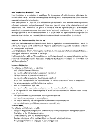 MBO (MANAGEMENT BY OBJECTIVES)
Every institution or organisation is established for the purpose of achieving some objectives. An
individual who starts a business has the objective of earning profits. The objective may differ from one
organisation to another organisation.
MBO (Management by Objectives) is a management system in which each member of the organisation
effectively participates and involves oneself. This system gives full scope to the individual strength and
responsibility. MBO harmonises the goal of an individual with the organisation’s goal. It creates self-
control and motivates the manager into action before somebody tells him/her to do something. It is a
strategic approach to enhance the performance of an organization. It is a process where the goals of the
organization are defined and conveyed by the management to the members of the organization.
Meaning and Definition of Objectives and MBO
Objectives are the expectation of end results for which an organisation is established and which it tries to
achieve. According to Koontz and O’Donnel, “Objective is a term commonly used to indicate the endpoint
of a management programme.”
According to George R. Terry, “A managerial objective is the intended goal which prescribes definite scope
andsuggests direction to the efforts of a manager.”
Prof. Reddin defines MBO as, “The establishment of effective standards for managerial positions and the
periodic conversion of those into measurable time bound objectives linked vertically and horizontally and
with future planning.”
Features of Objectives
The following are the features of objectives:
• each individual has own objectives
• the objectives of any organisation are specially mentioned
• the objectives may be short-term or long-term
• the objectives of an organisation should be clearly defined
• at top level, the organisation has broad objectives i.e. to earn certain rate of return on investments
• the whole organisation is divided into several sections
• each section has specific objectives
• the objectives of the organisation must conform to the general needs of the public
• all the organisations have several objectives at a time because the objectives are necessary in various
areas of business
• the objectives of the organisation may be changed in due course
• the objectives are expressed in numerical terms
• this helps in measuring the actual performance done to realise the objectives
• the framed objectives should be achievable and reasonable ones
Features of MBO
The following are the features of MBO:
• Integrates the goals of an organisation and individuals, leading to an effective management system.
• Emphasises on the effective performance.
• Combines the long term and the short term goals.
• Constant attention to refine, modify and improve the goals with changing times.
• Recognises participation of employees in goal setting process.
 
