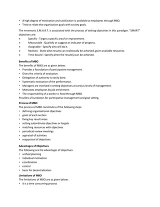 • A high degree of motivation and satisfaction is available to employees throughMBO.
• Tries to relate the organisation goals with society goals.
The mnemonic S.M.A.R.T. is associated with the process of setting objectives in this paradigm. "SMART"
objectives are:
• Specific - Target a specific area for improvement.
• Measurable - Quantify or suggest an indicator of progress.
• Assignable - Specify who will do it.
• Realistic - State what results can realistically be achieved, given available resources.
• Time-bound - Specify when the result(s) can be achieved.
Benefits of MBO
The benefits of MBO are as given below:
• Provides a foundation of participative management.
• Gives the criteria of evaluation.
• Delegation of authority is easily done.
• Systematic evaluation of the performance.
• Managers are involved in setting objectives at various levels of management.
• Motivates employees by job enrichment.
• The responsibility of a worker is fixed through MBO.
Provides a foundation for participative management and goal setting.
Process of MBO
The process of MBO constitutes of the following steps:
• defining organisational objectives
• goals of each section
• fixing key result areas
• setting subordinate objectives or targets
• matching resources with objectives
• periodical review meetings
• appraisal of activities
• reappraisal of objectives
Advantages of Objectives
The following are the advantages of objectives:
• unified planning
• individual motivation
• coordination
• control
• basis for decentralization
Limitations of MBO
The limitations of MBO are as given below:
• it is a time consuming process
 