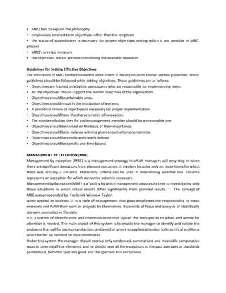 • MBO fails to explain the philosophy
• emphasises on short term objectives rather than the long term
• the status of subordinates is necessary for proper objectives setting which is not possible in MBO
process
• MBO’s are rigid in nature
• the objectives are set without considering the available resources
Guidelines for Setting Effective Objectives
The limitations of MBO can be reduced to some extent if the organisation follows certain guidelines. These
guidelines should be followed while setting objectives. These guidelines are as follows:
• Objectives are framed only by the participants who are responsible for implementing them.
• All the objectives should support the overall objectives of the organisation.
• Objectives should be attainable ones.
• Objectives should result in the motivation of workers.
• A periodical review of objectives is necessary for proper implementation.
• Objectives should have the characteristics of innovation.
• The number of objectives for each management member should be a reasonable one.
• Objectives should be ranked on the basis of their importance.
• Objectives should be in balance within a given organisation or enterprise.
• Objectives should be simple and clearly defined.
• Objectives should be specific and time bound.
MANAGEMENT BY EXCEPTION (MBE)
Management by exception (MBE) is a management strategy in which managers will only step in when
there are significant deviations from planned outcomes. It involves focusing only on those items for which
there was actually a variance. Materiality criteria can be used in determining whether the variance
represents an exception for which corrective action is necessary.
Management by Exception (MBE) is a "policy by which management devotes its time to investigating only
those situations in which actual results differ significantly from planned results. '' The concept of
MBE was propounded by: Frederick Winslow Taylor.
when applied to business, it is a style of management that gives employees the responsibility to make
decisions and fulfill their work or projects by themselves. It consists of focus and analysis of statistically
relevant anomalies in the data.
It is a system of identification and communication that signals the manager as to when and where his
attention is needed. The main object of this system is to enable the manager to identify and isolate the
problems that call for decision and action, and avoid or ignore or pay less attention to less critical problems
which better be handled by his subordinates.
Under this system the manager should receive only condensed, summarised and invariable comparative
reports covering all the elements, and he should have all the exceptions to the past averages or standards
pointed out, both the specially good and the specially bad exceptions.
 