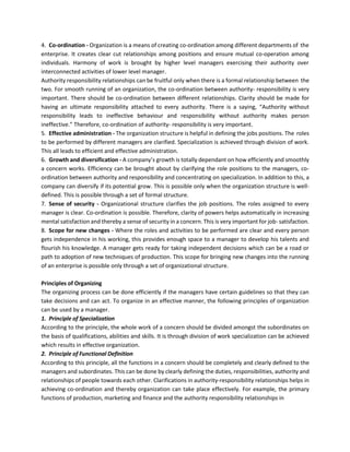 4. Co-ordination - Organization is a means of creating co-ordination among different departments of the
enterprise. It creates clear cut relationships among positions and ensure mutual co-operation among
individuals. Harmony of work is brought by higher level managers exercising their authority over
interconnected activities of lower level manager.
Authority responsibility relationships can be fruitful only when there is a formal relationship between the
two. For smooth running of an organization, the co-ordination between authority- responsibility is very
important. There should be co-ordination between different relationships. Clarity should be made for
having an ultimate responsibility attached to every authority. There is a saying, “Authority without
responsibility leads to ineffective behaviour and responsibility without authority makes person
ineffective.” Therefore, co-ordination of authority- responsibility is very important.
5. Effective administration - The organization structure is helpful in defining the jobs positions. The roles
to be performed by different managers are clarified. Specialization is achieved through division of work.
This all leads to efficient and effective administration.
6. Growth and diversification - A company’s growth is totally dependant on how efficiently and smoothly
a concern works. Efficiency can be brought about by clarifying the role positions to the managers, co-
ordination between authority and responsibility and concentrating on specialization. In addition to this, a
company can diversify if its potential grow. This is possible only when the organization structure is well-
defined. This is possible through a set of formal structure.
7. Sense of security - Organizational structure clarifies the job positions. The roles assigned to every
manager is clear. Co-ordination is possible. Therefore, clarity of powers helps automatically in increasing
mental satisfaction and thereby a sense of security in a concern. This is very important for job- satisfaction.
8. Scope for new changes - Where the roles and activities to be performed are clear and every person
gets independence in his working, this provides enough space to a manager to develop his talents and
flourish his knowledge. A manager gets ready for taking independent decisions which can be a road or
path to adoption of new techniques of production. This scope for bringing new changes into the running
of an enterprise is possible only through a set of organizational structure.
Principles of Organizing
The organizing process can be done efficiently if the managers have certain guidelines so that they can
take decisions and can act. To organize in an effective manner, the following principles of organization
can be used by a manager.
1. Principle of Specialization
According to the principle, the whole work of a concern should be divided amongst the subordinates on
the basis of qualifications, abilities and skills. It is through division of work specialization can be achieved
which results in effective organization.
2. Principle of Functional Definition
According to this principle, all the functions in a concern should be completely and clearly defined to the
managers and subordinates. This can be done by clearly defining the duties, responsibilities, authority and
relationships of people towards each other. Clarifications in authority-responsibility relationships helps in
achieving co-ordination and thereby organization can take place effectively. For example, the primary
functions of production, marketing and finance and the authority responsibility relationships in
 
