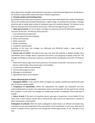 these departments shouldbe clearly defined to every person attached to that department. Clarification in
the authority-responsibility relationship helps in efficient organization.
3. Principles of Span of Control/Supervision
According to this principle, span of control is a span of supervision which depicts the number of employees
that can be handled and controlled effectively by a single manager. According to this principle, a manager
should be able to handle what number of employees under him should be decided. This decision can be
taken by choosing either froma wide or narrow span. There are two types of span of control:-
a. Wide span of control- It is one in which a manager can supervise and control effectively a large group
of persons at one time. The features of this span are:-
i. Less overhead cost of supervision
ii. Prompt response from the employees
iii. Better communication
iv. Better supervision
v. Better co-ordination
vi. Suitable for repetitive jobs
According to this span, one manager can effectively and efficiently handle a large number of
subordinates at one time.
b. Narrow span of control- According to this span, the work and authority is divided amongst many
subordinates and a manager doesn't supervises and control a very big group of people under him. The
manager according to a narrow span supervises a selected number of employees at one time. The features
are:-
i. Work which requires tight control and supervision, for example, handicrafts, ivory work, etc. which
requires craftsmanship, there narrow span is more helpful.
ii. Co-ordination is difficult to be achieved.
iii. Communication gaps can come.
iv. Messages can be distorted.
v. Specialization work can be achieved.
Factors influencing Span of Control
1. Managerial abilities- In the concerns where managers are capable, qualified and experienced, wide
span of control is always helpful.
2. Competence of subordinates- Where the subordinates are capable and competent and their
understanding levels are proper, the subordinates tend to very frequently visit the superiors for solving
their problems. In such cases, the manager can handle large number of employees. Hence wide span is
suitable.
3. Nature of work- If the work is of repetitive nature, wide span of supervision is more helpful. On the
other hand, if work requires mental skill or craftsmanship, tight control and supervision is required in
which narrow span is more helpful.
4.Delegation of authority- When the work is delegated to lower levels in an efficient and proper way,
confusions are less and congeniality of the environment can be maintained. In such cases, wide span of
control is suitable and the supervisors can manage and control large number of sub- ordinates at one
time.
 