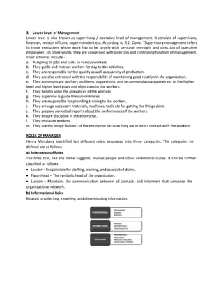 3. Lower Level of Management
Lower level is also known as supervisory / operative level of management. It consists of supervisors,
foreman, section officers, superintendent etc. According to R.C. Davis, “Supervisory management refers
to those executives whose work has to be largely with personal oversight and direction of operative
employees”. In other words, they are concerned with direction and controlling function of management.
Their activities include -
a. Assigning of jobs and tasks to various workers.
b. They guide and instruct workers for day to day activities.
c. They are responsible for the quality as well as quantity of production.
d. They are also entrusted with the responsibility of maintaining good relation in the organization.
e. They communicate workers problems, suggestions, and recommendatory appeals etc to the higher
level and higher level goals and objectives to the workers.
f. They help to solve the grievances of the workers.
g. They supervise & guide the sub-ordinates.
h. They are responsible for providing training to the workers.
i. They arrange necessary materials, machines, tools etc for getting the things done.
j. They prepare periodical reports about the performance of the workers.
k. They ensure discipline in the enterprise.
l. They motivate workers.
m. They are the image builders of the enterprise because they are in direct contact with the workers.
ROLES OF MANAGER
Henry Mintzberg identified ten different roles, separated into three categories. The categories he
defined are as follows
a) Interpersonal Roles
The ones that, like the name suggests, involve people and other ceremonial duties. It can be further
classified as follows
• Leader – Responsible for staffing, training, and associated duties.
• Figurehead – The symbolic head of the organization.
• Liaison – Maintains the communication between all contacts and informers that compose the
organizational network.
b) Informational Roles
Related to collecting, receiving, and disseminating information.
 