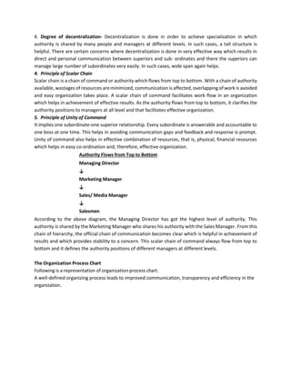 4. Degree of decentralization- Decentralization is done in order to achieve specialization in which
authority is shared by many people and managers at different levels. In such cases, a tall structure is
helpful. There are certain concerns where decentralization is done in very effective way which results in
direct and personal communication between superiors and sub- ordinates and there the superiors can
manage large number of subordinates very easily. In such cases, wide span again helps.
4. Principle of Scalar Chain
Scalar chain is a chain of command or authority which flows from top to bottom. With a chain of authority
available, wastages of resources are minimized, communication is affected, overlapping of work is avoided
and easy organization takes place. A scalar chain of command facilitates work flow in an organization
which helps in achievement of effective results. As the authority flows from top to bottom, it clarifies the
authority positions to managers at all level and that facilitates effective organization.
5. Principle of Unity of Command
It implies one subordinate-one superior relationship. Every subordinate is answerable and accountable to
one boss at one time. This helps in avoiding communication gaps and feedback and response is prompt.
Unity of command also helps in effective combination of resources, that is, physical, financial resources
which helps in easy co-ordination and, therefore, effective organization.
Authority Flows from Top to Bottom
Managing Director
↓
Marketing Manager
↓
Sales/ Media Manager
↓
Salesmen
According to the above diagram, the Managing Director has got the highest level of authority. This
authority is shared by the Marketing Manager who shares his authority with the Sales Manager. From this
chain of hierarchy, the official chain of communication becomes clear which is helpful in achievement of
results and which provides stability to a concern. This scalar chain of command always flow from top to
bottom and it defines the authority positions of different managers at different levels.
The Organization Process Chart
Following is a representation of organization process chart.
A well-defined organizing process leads to improved communication, transparency and efficiency in the
organization.
 