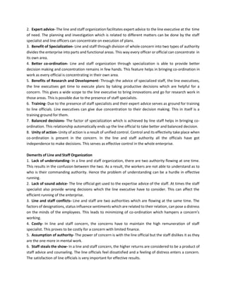2. Expert advice- The line and staff organization facilitates expert advice to the line executive at the time
of need. The planning and investigation which is related to different matters can be done by the staff
specialist and line officers can concentrate on execution of plans.
3. Benefit of Specialization- Line and staff through division of whole concern into two types of authority
divides the enterprise into parts and functional areas. This way every officer or official can concentrate in
its own area.
4. Better co-ordination- Line and staff organization through specialization is able to provide better
decision making and concentration remains in few hands. This feature helps in bringing co-ordination in
work as every official is concentrating in their own area.
5. Benefits of Research and Development- Through the advice of specialized staff, the line executives,
the line executives get time to execute plans by taking productive decisions which are helpful for a
concern. This gives a wide scope to the line executive to bring innovations and go for research work in
those areas. This is possible due to the presence of staff specialists.
6. Training- Due to the presence of staff specialists and their expert advice serves as ground for training
to line officials. Line executives can give due concentration to their decision making. This in itself is a
training ground for them.
7. Balanced decisions- The factor of specialization which is achieved by line staff helps in bringing co-
ordination. This relationship automatically ends up the line official to take better and balanced decision.
8. Unity of action- Unity of action is a result of unified control. Control and its effectivity take place when
co-ordination is present in the concern. In the line and staff authority all the officials have got
independence to make decisions. This serves as effective control in the whole enterprise.
Demerits of Line and Staff Organization
1. Lack of understanding- In a line and staff organization, there are two authority flowing at one time.
This results in the confusion between the two. As a result, the workers are not able to understand as to
who is their commanding authority. Hence the problem of understanding can be a hurdle in effective
running.
2. Lack of sound advice- The line official get used to the expertise advice of the staff. At times the staff
specialist also provide wrong decisions which the line executive have to consider. This can affect the
efficient running of the enterprise.
3. Line and staff conflicts- Line and staff are two authorities which are flowing at the same time. The
factors of designations, status influence sentiments which are related to their relation, can pose a distress
on the minds of the employees. This leads to minimizing of co-ordination which hampers a concern’s
working.
4. Costly- In line and staff concern, the concerns have to maintain the high remuneration of staff
specialist. This proves to be costly for a concern with limited finance.
5. Assumption of authority- The power of concern is with the line official but the staff dislikes it as they
are the one more in mental work.
6. Staff steals the show- In a line and staff concern, the higher returns are considered to be a product of
staff advice and counseling. The line officials feel dissatisfied and a feeling of distress enters a concern.
The satisfaction of line officials is very important for effective results.
 