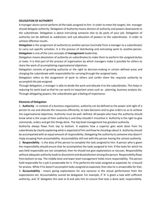 DELEGATION OF AUTHORITY
A manager alone cannot perform all the tasks assigned to him. In order to meet the targets, the manager
should delegate authority. Delegation of Authority means division of authority and powers downwards to
the subordinate. Delegation is about entrusting someone else to do parts of your job. Delegation of
authority can be defined as subdivision and sub-allocation of powers to the subordinates in order to
achieve effective results.
Delegation is the assignment of authority to another person (normally from a manager to a subordinate)
to carry out specific activities. It is the process of distributing and entrusting work to another person.
Delegation is one of the core concepts of management leadership.
Delegation means devolution of authority on subordinates to make them to perform the assigned duties
or tasks. It is that part of the process of organization by which managers make it possible for others to
share the work of accomplishing organizational objectives.
Delegation consists of granting authority or the right to decision-making in certain defined areas and
charging the subordinate with responsibility for carrying through the assigned tasks.
Delegation refers to the assignment of work to others and confer them the requisite authority to
accomplish the job assigned.
Through delegation, a manager is able to divide the work and allocate it to the subordinates. This helps in
reducing his work load so that he can work on important areas such as - planning, business analysis etc.
Through delegating powers, the subordinates get a feeling of importance.
Elements of Delegation
1. Authority - in context of a business organization, authority can be defined as the power and right of a
person to use and allocate the resources efficiently, to take decisions and to give orders so as to achieve
the organizational objectives. Authority must be well- defined. All people who have the authority should
know what is the scope of their authority is and they shouldn’t misutilize it. Authority is the right to give
commands, orders and get the things done. The top level management has greatest authority.
Authority always flows from top to bottom. It explains how a superior gets work done from his
subordinate by clearly explaining what is expected of him and how he should go about it. Authority should
be accompanied with an equal amount of responsibility. Delegating the authority to someone else doesn’t
imply escaping from accountability. Accountability still rest with the person having the utmost authority.
2. Responsibility - is the duty of the person to complete the task assigned to him. A person who is given
the responsibility should ensure that he accomplishes the tasks assigned to him. If the tasks for which he
was held responsible are not completed, then he should not give explanations or excuses. Responsibility
without adequate authority leads to discontent and dissatisfaction among the person. Responsibility flows
from bottom to top. The middle level and lower level management holds more responsibility. The person
held responsible for a job is answerable for it. If he performs the tasks assigned as expected, he is bound
for praises. While if he doesn’t accomplish tasks assigned as expected, then also he is answerable for that.
3. Accountability - means giving explanations for any variance in the actual performance from the
expectations set. Accountability cannot be delegated. For example, if ’A’ is given a task with sufficient
authority, and ’A’ delegates this task to B and asks him to ensure that task is done well, responsibility
 