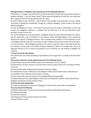 Managerial failure in delegation may result because of the following limitations:
(i) Resistance – A manger may think that he can do the job better himself and so he will be reluctant to
delegate authority. “I can do it better myself” fallacy obstructs delegation of authority. Such executives
often oppose the idea of sharing authority with the others.
(ii) Lack of ability to plan and direct – Lack of ability of the manager to correctly plan and issue suitable
instructions in guiding the subordinates, though he is willing to delegate, creates hurdles in the way of
effective delegation.
(iii) Lack of willingness to let go – The desire of dominance over the work of subordinates at each step
hampers the delegation. Moreover, a manager may be afraid that if he lets the subordinate make
decisions, he may outshine him.
(iv) Lack of willingness to trust subordinates – Delegation implies a trustful attitude between the superior
and the subordinate. Lack of confidence in the capacity, ability and dependability of the subordinate
obstructs the superior to delegate authority. Since a manager lacks confidence in the subordinate, he will
not delegate authority to give him any chance to make mistakes and learn how to take correct decisions.
(v) Lack of controls – While delegating authority, the superior must find means of assuring himself that
the authority is being used to accomplish the given assignments. Where the manager does not set up
adequate controls or has no means of knowing the use of authority, he may hesitate to delegate the
authority.
2. On the Part of the Subordinates:
The subordinates may avoid shouldering responsibilities even though there is no fault of the part of the
superior.
They may be reluctant to accept authority because of the following reasons:
(i) Subordinates may lack self-confidence because of incompetence or fear of failure.
(ii) Subordinates may fear criticism or may have been victims of undue criticism for committing mistakes
in the past.
(iii) Some people prefer to depend upon the boss for decision making.
(iv) Subordinates may be unwilling to accept delegation where required information and facilities are
not available or when effective communication is lacking.
(v) There may not be sufficient incentives for accepting additional responsibility.
(vi) Subordinates will not accept delegation when they are already over-worked or when they feel that
delegation will merely increase burden on them.
3. On the Part of the Organisation:
The faults contributing to the weakness of delegation in practice may also lie with the organisation.
They may include the following:
(i) Defective organisation structure and non-clarity of authority responsibility relationships.
(ii) Inadequate planning.
(iii) Splintered authority.
(iv) Infringement of the principle of unity of command.
(v) Lack of effective control.
 