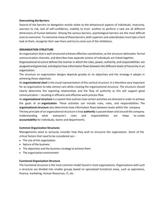Overcoming the Barriers:
Several of the barriers to delegation mostly relate to the behavioural aspects of individuals. Insecurity,
aversion to risk, lack of self-confidence, inability to trust- another to perform a task are all different
dimensions of human behavior. Among the various barriers, psychological barriers are the most difficult
ones to overcome. To overcome many of these barriers, both superiors and subordinates must take a hard
look at them, recognize their own fears and try to come out of the inhibitions.
ORGANISATION STRUCTURE
An organization that is well structured achieves effective coordination, as the structure delineates formal
communication channels, and describes how separate actions of individuals are linked together.
The structure an organization designs depends greatly on its objectives and the strategy it adopts in
achieving those objectives.
An organizational chart is the visual representation of this vertical structure. It is therefore very important
for an organization to take utmost care while creating the organizational structure. The structure should
clearly determine the reporting relationships and the flow of authority as this will support good
communication – resulting in efficient and effective work process flow.
An organizational structure is a system that outlines how certain activities are directed in order to achieve
the goals of an organization. These activities can include rules, roles, and responsibilities. The
organizational structure also determines how information flows between levels within the company.
The key principle of an organizational structure is how authority is passed down and around the company.
Understanding what everyone's roles and responsibilities are helps to create
accountability for individuals, teams and departments.
Common Organization Structures
Managements need to seriously consider how they wish to structure the organization. Some of the
critical factors that need to be considered are −
• The size of the organization
• Nature of the business
• The objectives and the business strategy to achieve them
• The organization environment
Functional Organization Structure
The functional structure is the most common model found in most organizations. Organizations with such
a structure are divided into smaller groups based on specialized functional areas, such as operations,
finance, marketing, Human Resources, IT, etc.
Organizational structure defines the manner in which the roles, power, authority, and responsibilities are
assigned and governed, and depicts how information flows between the different levels of hierarchy in an
organization.
 