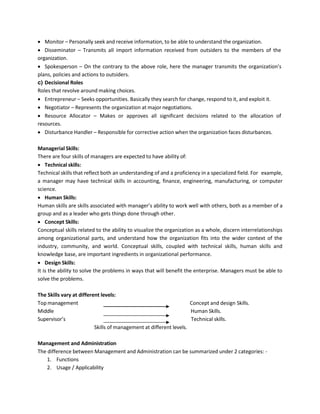 • Monitor – Personally seek and receive information, to be able to understand the organization.
• Disseminator – Transmits all import information received from outsiders to the members of the
organization.
• Spokesperson – On the contrary to the above role, here the manager transmits the organization’s
plans, policies and actions to outsiders.
c) Decisional Roles
Roles that revolve around making choices.
• Entrepreneur – Seeks opportunities. Basically they search for change, respond to it, and exploit it.
• Negotiator – Represents the organization at major negotiations.
• Resource Allocator – Makes or approves all significant decisions related to the allocation of
resources.
• Disturbance Handler – Responsible for corrective action when the organization faces disturbances.
Managerial Skills:
There are four skills of managers are expected to have ability of:
• Technical skills:
Technical skills that reflect both an understanding of and a proficiency in a specialized field. For example,
a manager may have technical skills in accounting, finance, engineering, manufacturing, or computer
science.
• Human Skills:
Human skills are skills associated with manager’s ability to work well with others, both as a member of a
group and as a leader who gets things done through other.
• Concept Skills:
Conceptual skills related to the ability to visualize the organization as a whole, discern interrelationships
among organizational parts, and understand how the organization fits into the wider context of the
industry, community, and world. Conceptual skills, coupled with technical skills, human skills and
knowledge base, are important ingredients in organizational performance.
• Design Skills:
It is the ability to solve the problems in ways that will benefit the enterprise. Managers must be able to
solve the problems.
The Skills vary at different levels:
Top management Concept and design Skills.
Middle Human Skills.
Supervisor’s Technical skills.
Skills of management at different levels.
Management and Administration
The difference between Management and Administration can be summarized under 2 categories: -
1. Functions
2. Usage / Applicability
 