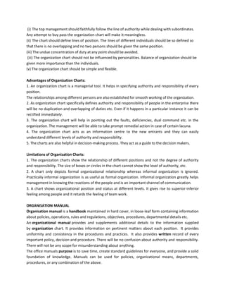 (i) The top management should faithfully follow the line of authority while dealing with subordinates.
Any attempt to buy pass the organization chart will make it meaningless.
(ii) The chart should define lines of position. The lines of different individuals should be so defined so
that there is no overlapping and no two persons should be given the same position.
(iii) The undue concentration of duty at any point should be avoided.
(iii) The organization chart should not be influenced by personalities. Balance of organization should be
given more importance than the individuals.
(v) The organization chart should be simple and flexible.
Advantages of Organization Charts:
1. An organization chart is a managerial tool. It helps in specifying authority and responsibility of every
position.
The relationships among different persons are also established for smooth working of the organization.
2. As organization chart specifically defines authority and responsibility of people in the enterprise there
will be no duplication and overlapping of duties etc. Even if it happens in a particular instance it can be
rectified immediately.
3. The organization chart will help in pointing out the faults, deficiencies, dual command etc. in the
organization. The management will be able to take prompt remedial action in case of certain lacuna.
4. The organization chart acts as an information centre to the new entrants and they can easily
understand different levels of authority and responsibility.
5. The charts are also helpful in decision-making process. They act as a guide to the decision makers.
Limitations of Organization Charts:
1. The organization charts show the relationship of different positions and not the degree of authority
and responsibility. The size of boxes or circles in the chart cannot show the level of authority, etc.
2. A chart only depicts formal organizational relationship whereas informal organization is ignored.
Practically informal organization is as useful as formal organization. Informal organization greatly helps
management in knowing the reactions of the people and is an important channel of communication.
3. A chart shows organizational position and status at different levels. It gives rise to superior-inferior
feeling among people and it retards the feeling of team work.
ORGANISATION MANUAL
Organisation manual is a handbook maintained in hard cover, in loose-leaf form containing information
about policies, operations, rules and regulations, objectives, procedures, departmental details etc.
An organizational manual provides and supplements additional details to the information supplied
by organization chart. It provides information on pertinent matters about each position. It provides
uniformity and consistency in the procedures and practices. It also provides written record of every
important policy, decision and procedure. There will be no confusion about authority and responsibility.
There will not be any scope for misunderstanding about anything.
The office manuals purpose is to save time, create standard guidelines for everyone, and provide a solid
foundation of knowledge. Manuals can be used for policies, organizational means, departments,
procedures, or any combination of the above.
 